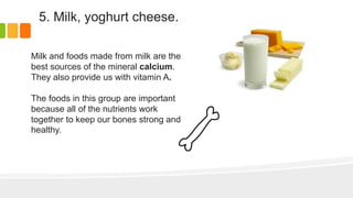 5. Milk, yoghurt cheese.
Milk and foods made from milk are the
best sources of the mineral calcium.
They also provide us with vitamin A.
The foods in this group are important
because all of the nutrients work
together to keep our bones strong and
healthy.
 