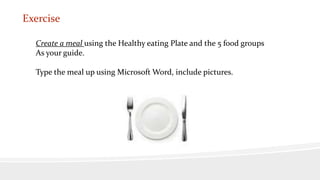 Exercise
Create a meal using the Healthy eating Plate and the 5 food groups
As your guide.
Type the meal up using Microsoft Word, include pictures.
 