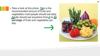 Take a look at this photo. This is the
recommended amount of fruits and
vegetables most people should eat daily.
Adults should eat anywhere from 5 to 13
servings of fruits and vegetables per
day.
 