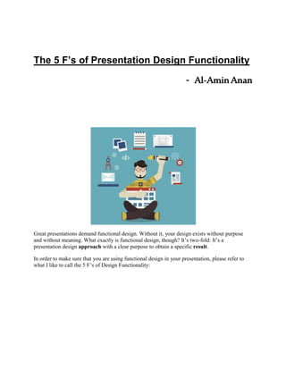 The 5 F’s of Presentation Design Functionality
- Al-AminAnan
Great presentations demand functional design. Without it, your design exists without purpose
and without meaning. What exactly is functional design, though? It’s two-fold: It’s a
presentation design approach with a clear purpose to obtain a specific result.
In order to make sure that you are using functional design in your presentation, please refer to
what I like to call the 5 F’s of Design Functionality:
 