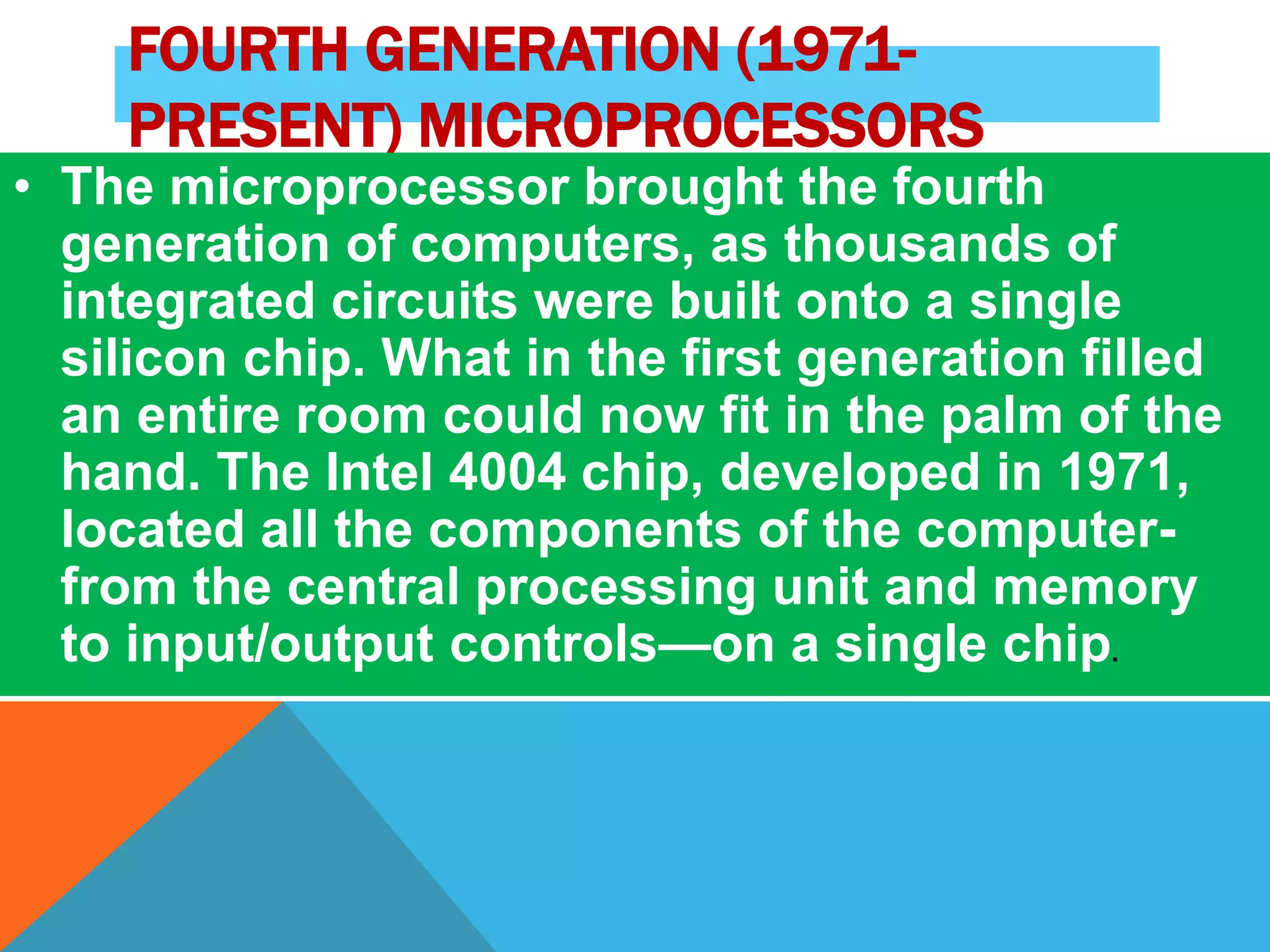 FOURTH GENERATION (1971- 
PRESENT) MICROPROCESSORS 
• The microprocessor brought the fourth 
generation of computers, as thousands of 
integrated circuits were built onto a single 
silicon chip. What in the first generation filled 
an entire room could now fit in the palm of the 
hand. The Intel 4004 chip, developed in 1971, 
located all the components of the computer-from 
the central processing unit and memory 
to input/output controls—on a single chip. 
 