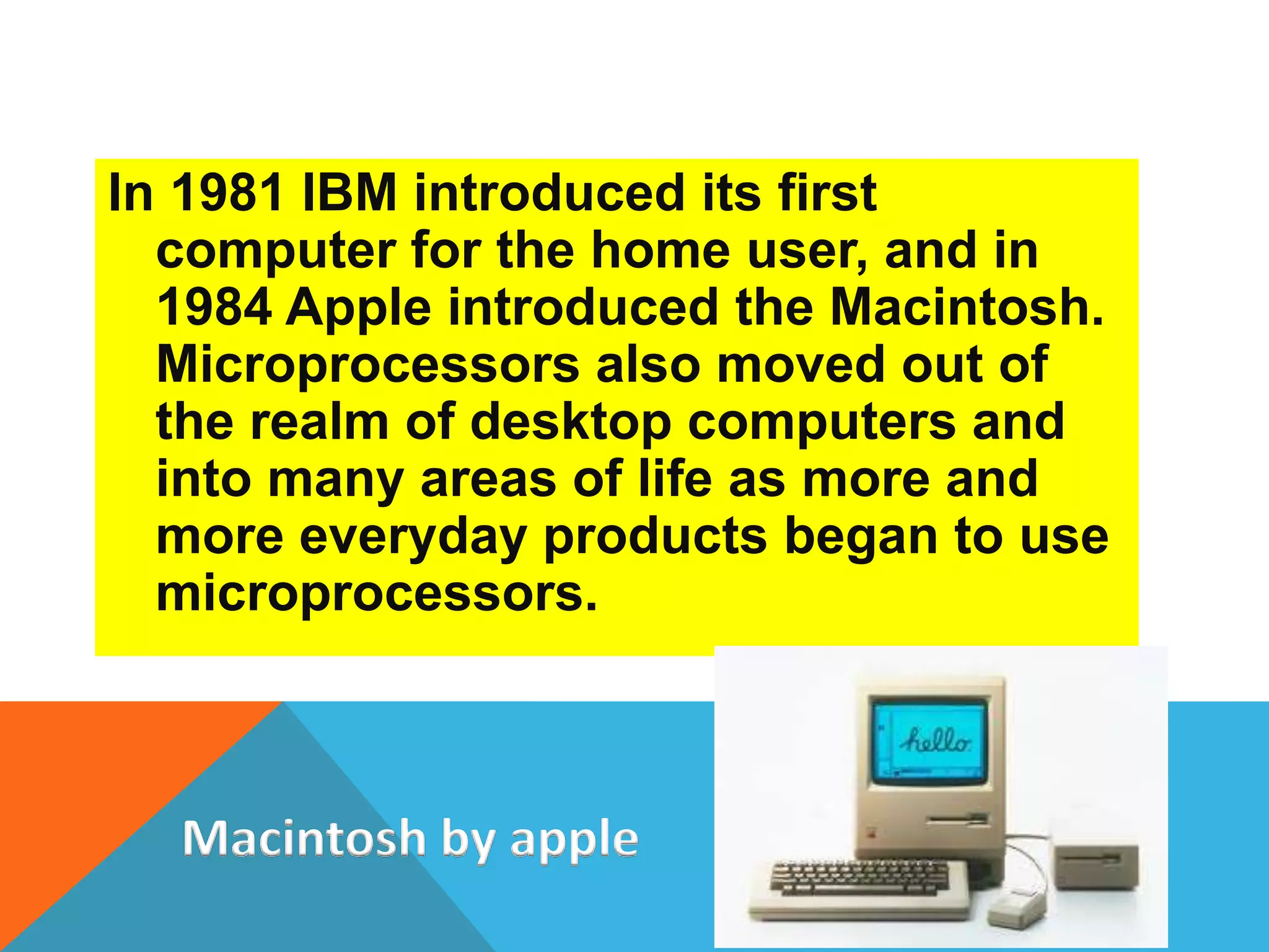 In 1981 IBM introduced its first 
computer for the home user, and in 
1984 Apple introduced the Macintosh. 
Microprocessors also moved out of 
the realm of desktop computers and 
into many areas of life as more and 
more everyday products began to use 
microprocessors. 
Macintosh by apple 
 