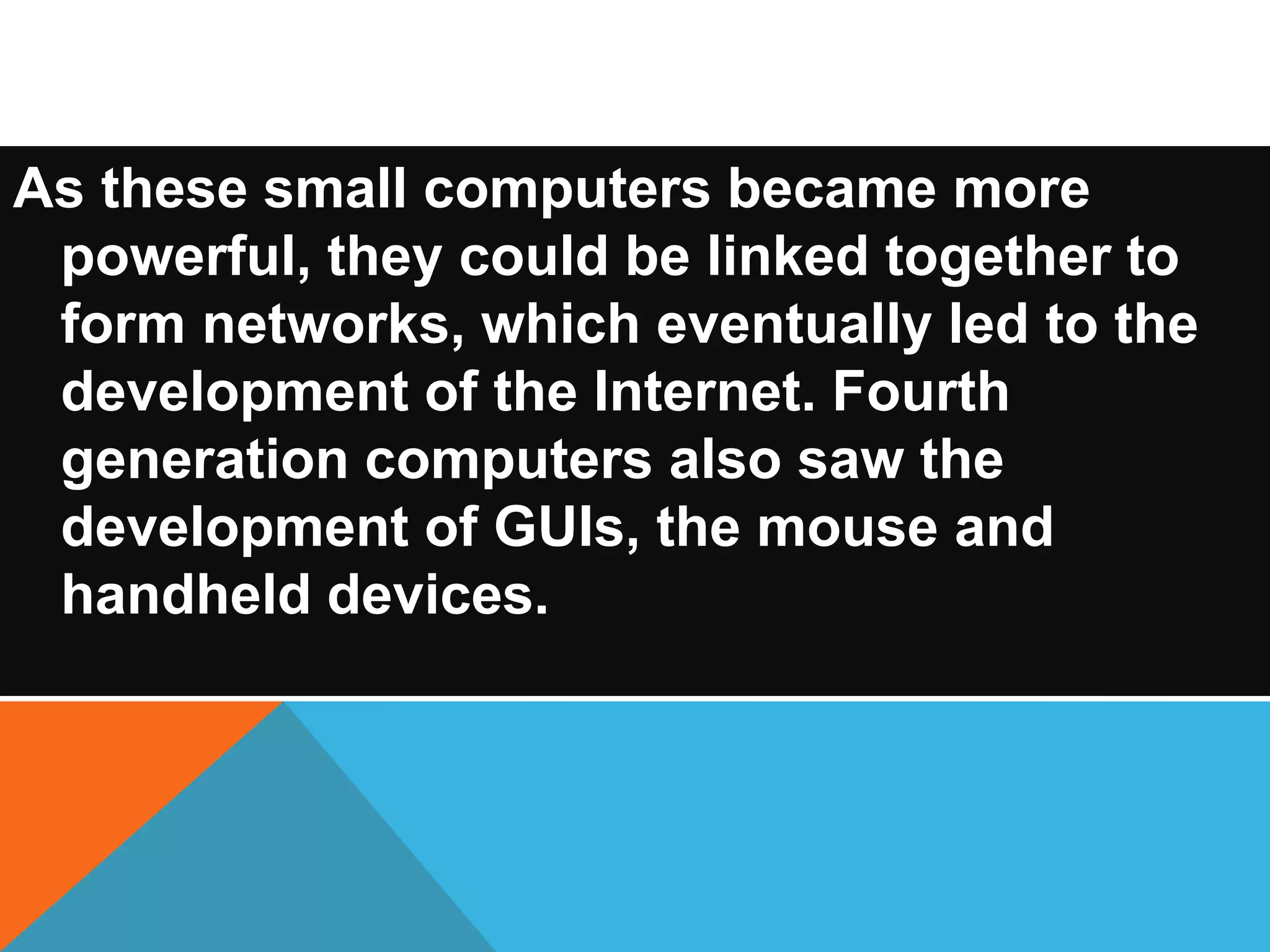As these small computers became more 
powerful, they could be linked together to 
form networks, which eventually led to the 
development of the Internet. Fourth 
generation computers also saw the 
development of GUIs, the mouse and 
handheld devices. 
 