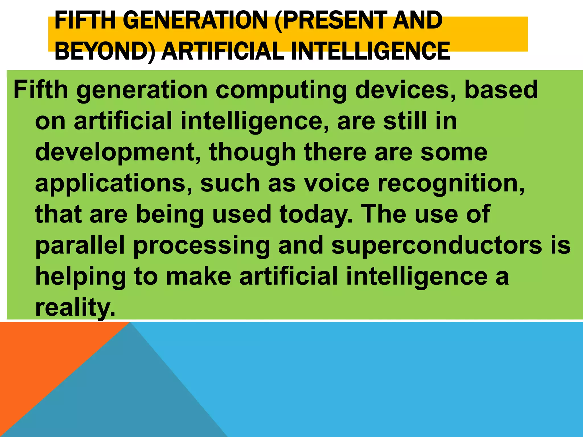 FIFTH GENERATION (PRESENT AND 
BEYOND) ARTIFICIAL INTELLIGENCE 
Fifth generation computing devices, based 
on artificial intelligence, are still in 
development, though there are some 
applications, such as voice recognition, 
that are being used today. The use of 
parallel processing and superconductors is 
helping to make artificial intelligence a 
reality. 
 