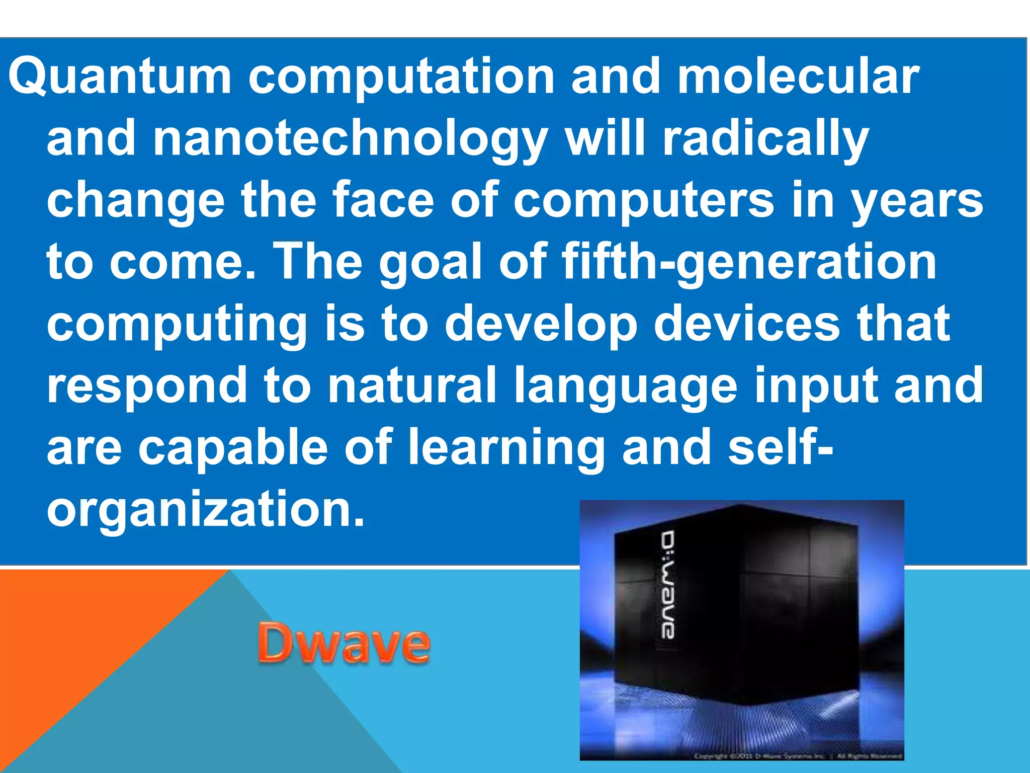 Quantum computation and molecular 
and nanotechnology will radically 
change the face of computers in years 
to come. The goal of fifth-generation 
computing is to develop devices that 
respond to natural language input and 
are capable of learning and self-organization. 
 