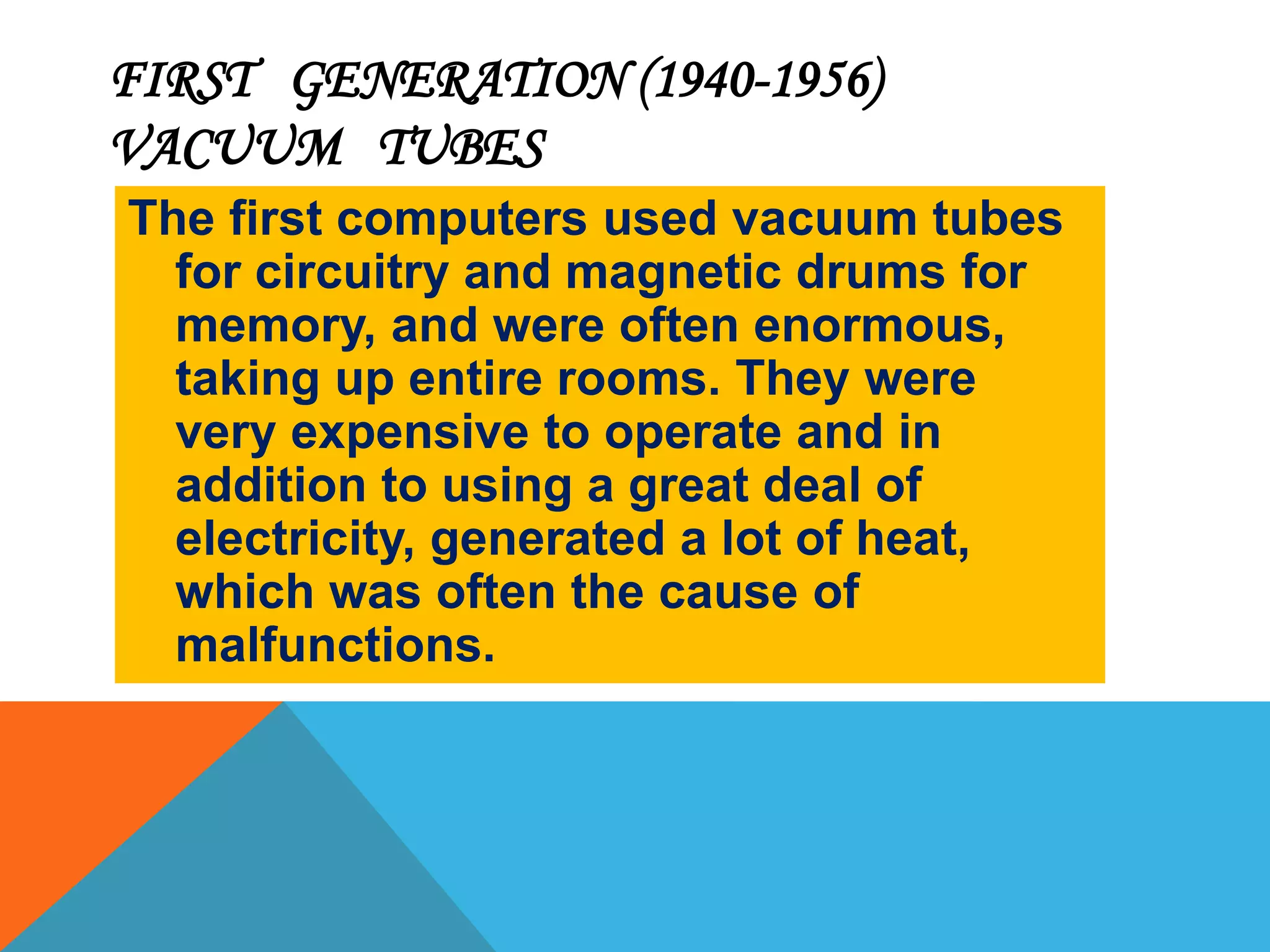 FIRST GENERATION (1940-1956) 
VACUUM TUBES 
The first computers used vacuum tubes 
for circuitry and magnetic drums for 
memory, and were often enormous, 
taking up entire rooms. They were 
very expensive to operate and in 
addition to using a great deal of 
electricity, generated a lot of heat, 
which was often the cause of 
malfunctions. 
 