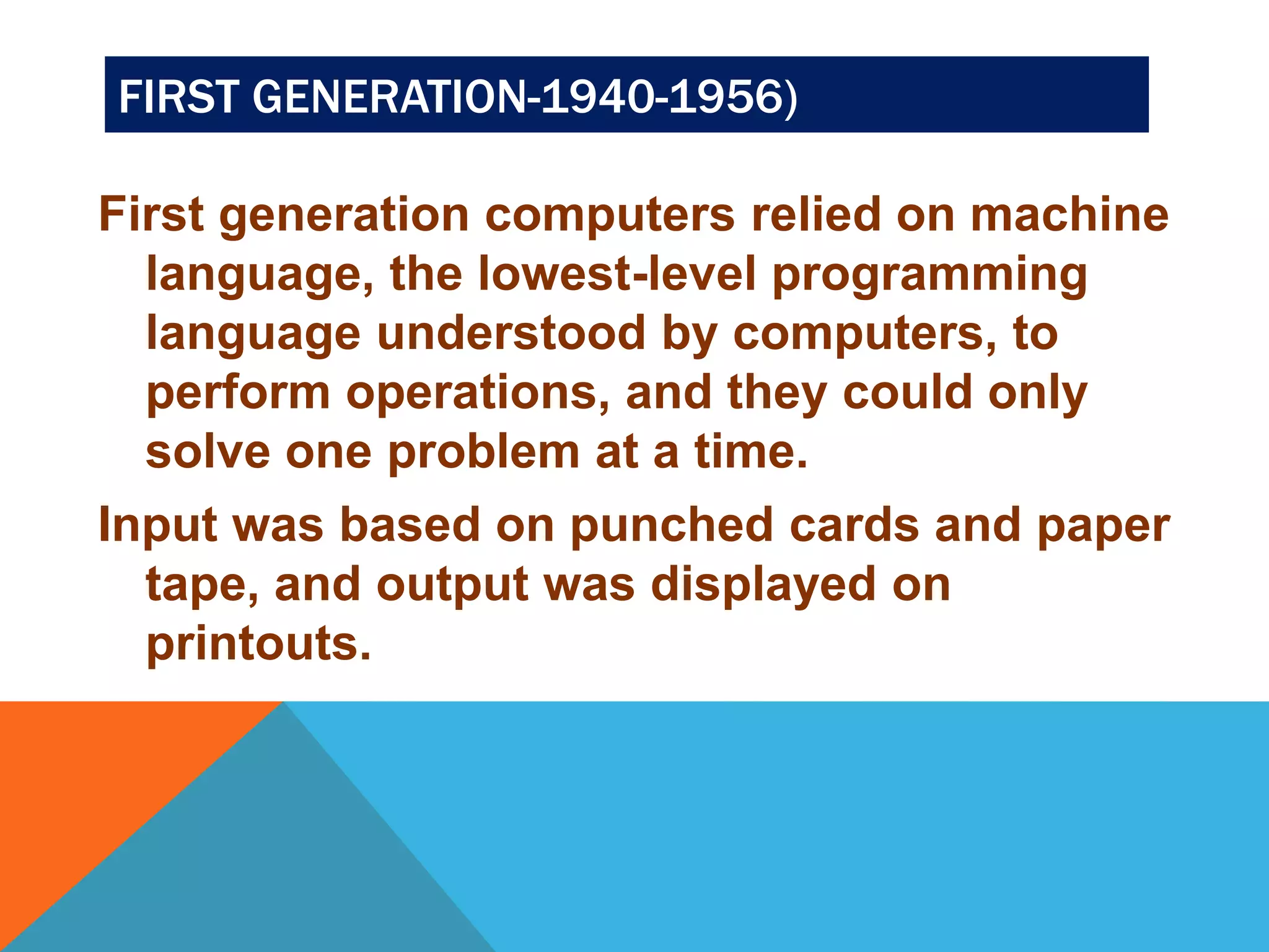 FIRST GENERATION-1940-1956) 
First generation computers relied on machine 
language, the lowest-level programming 
language understood by computers, to 
perform operations, and they could only 
solve one problem at a time. 
Input was based on punched cards and paper 
tape, and output was displayed on 
printouts. 
 