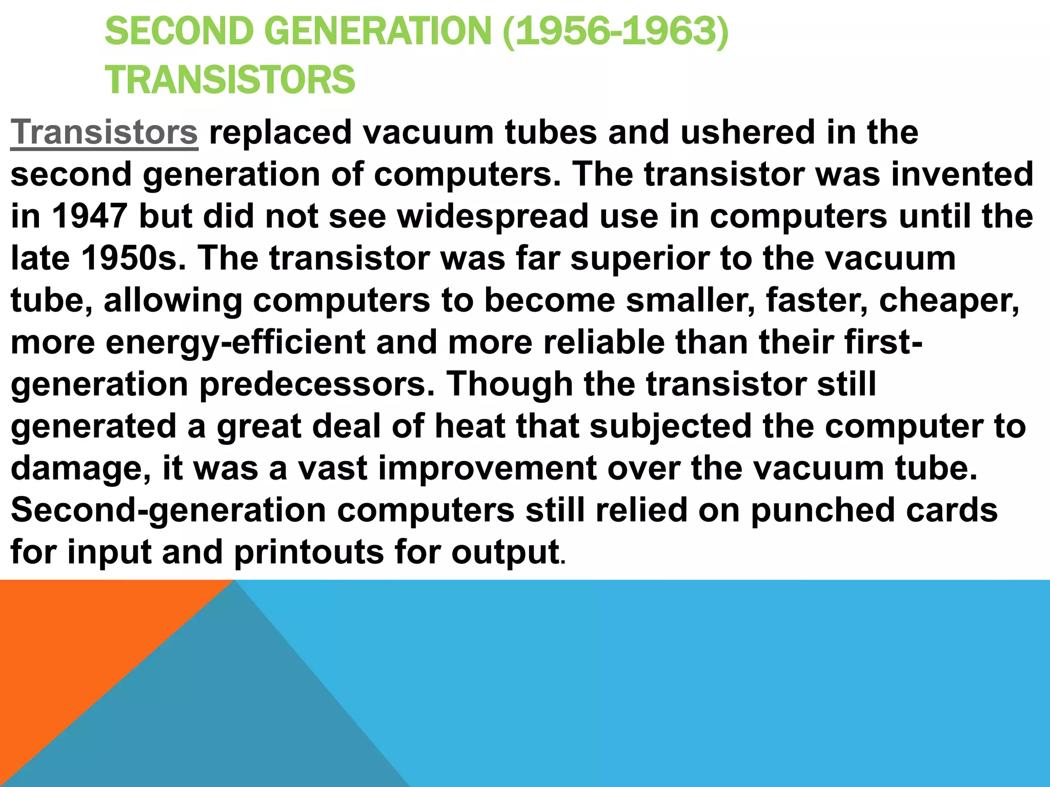 SECOND GENERATION (1956-1963) 
TRANSISTORS 
Transistors replaced vacuum tubes and ushered in the 
second generation of computers. The transistor was invented 
in 1947 but did not see widespread use in computers until the 
late 1950s. The transistor was far superior to the vacuum 
tube, allowing computers to become smaller, faster, cheaper, 
more energy-efficient and more reliable than their first-generation 
predecessors. Though the transistor still 
generated a great deal of heat that subjected the computer to 
damage, it was a vast improvement over the vacuum tube. 
Second-generation computers still relied on punched cards 
for input and printouts for output. 
 