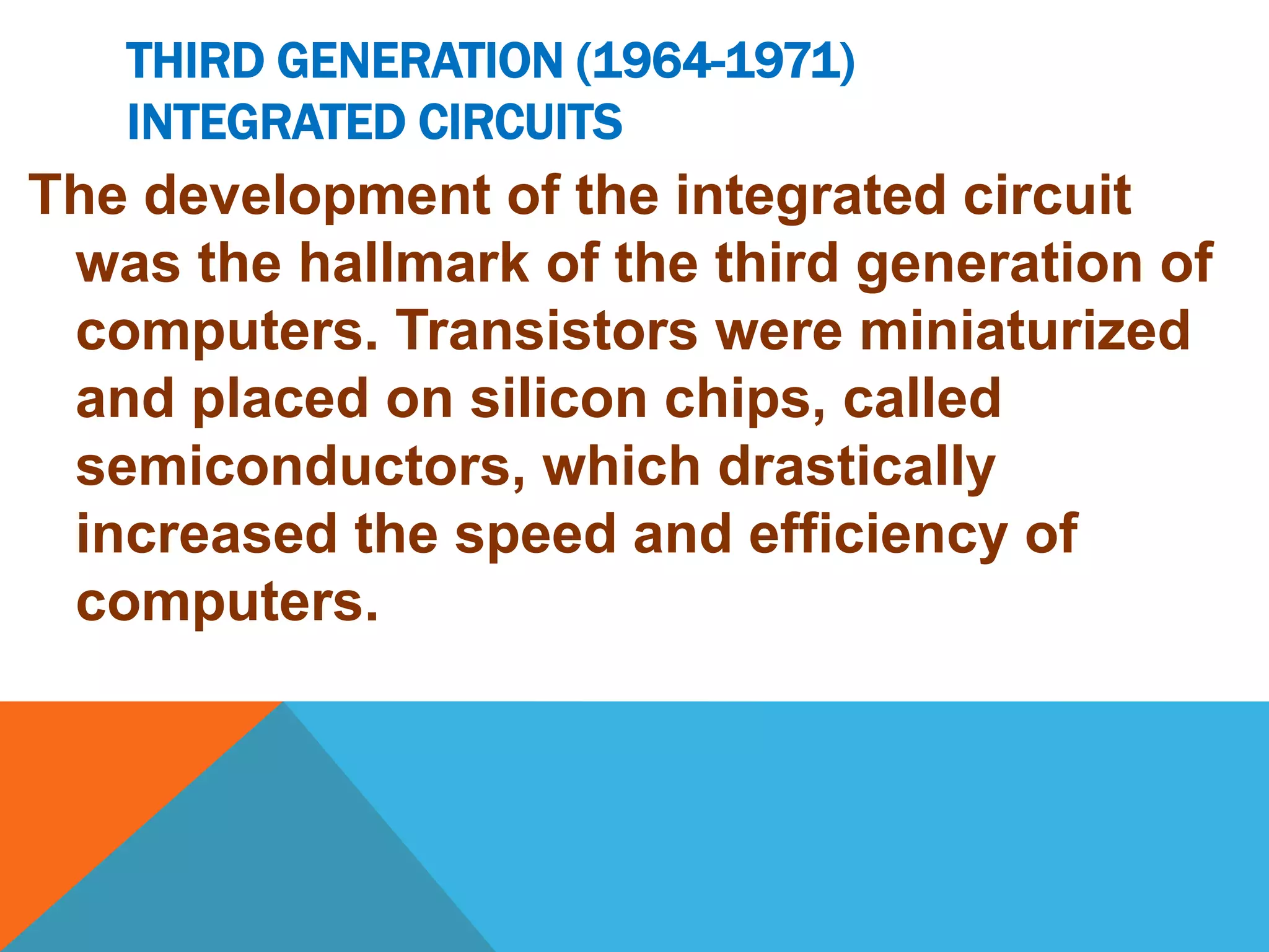 THIRD GENERATION (1964-1971) 
INTEGRATED CIRCUITS 
The development of the integrated circuit 
was the hallmark of the third generation of 
computers. Transistors were miniaturized 
and placed on silicon chips, called 
semiconductors, which drastically 
increased the speed and efficiency of 
computers. 
 