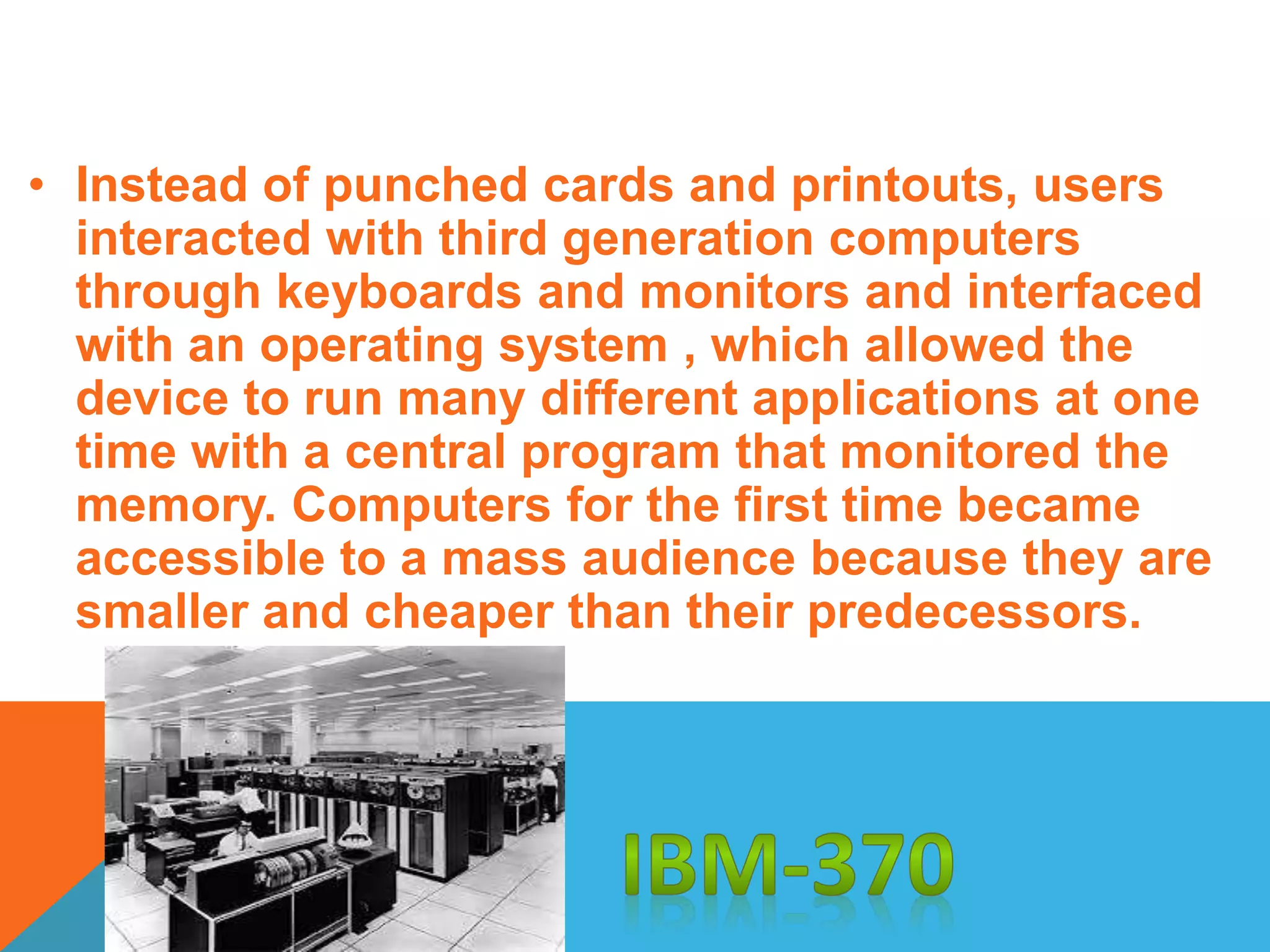 • Instead of punched cards and printouts, users 
interacted with third generation computers 
through keyboards and monitors and interfaced 
with an operating system , which allowed the 
device to run many different applications at one 
time with a central program that monitored the 
memory. Computers for the first time became 
accessible to a mass audience because they are 
smaller and cheaper than their predecessors. 
 