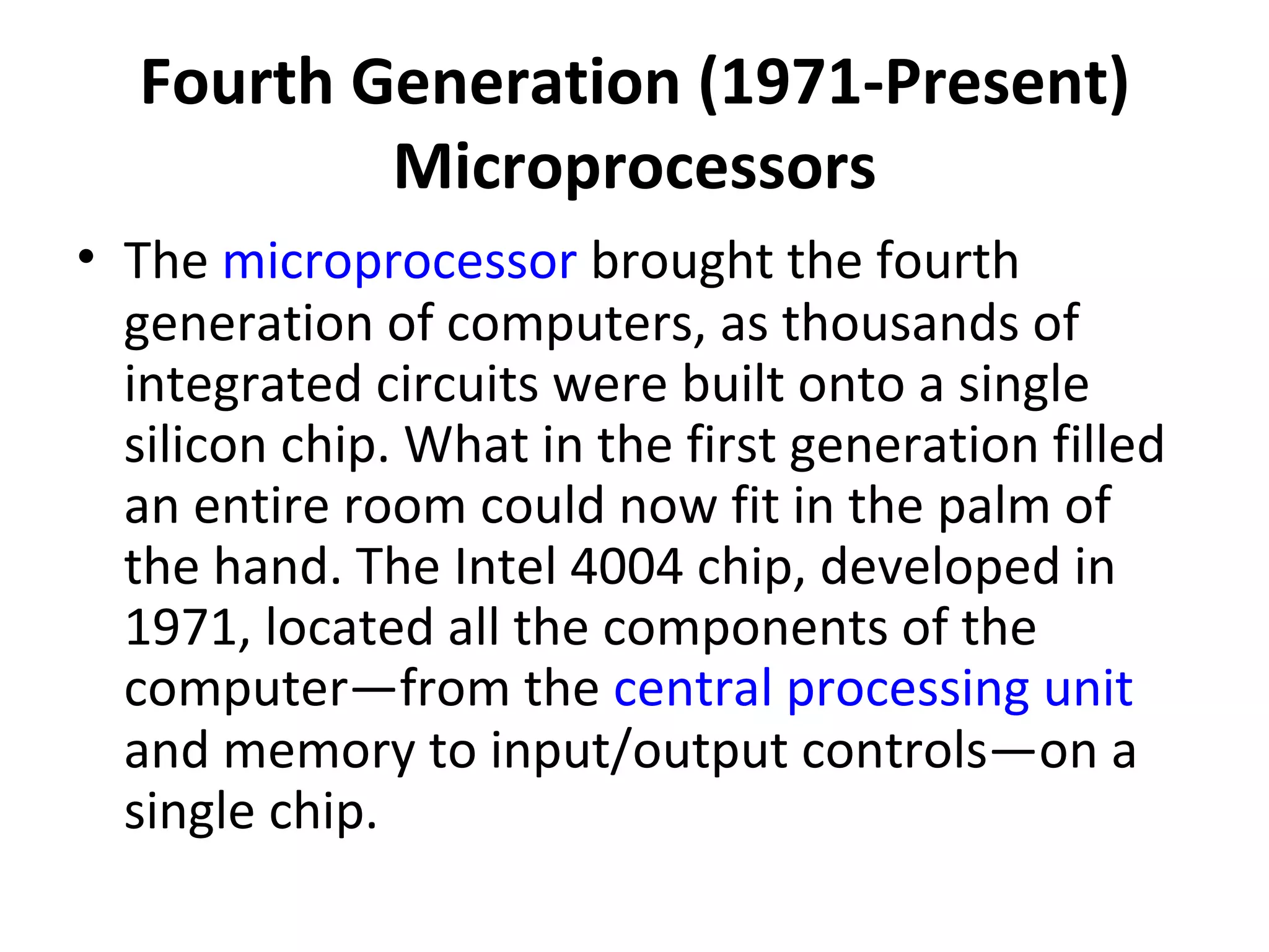 Fourth Generation (1971-Present) Microprocessors The  microprocessor  brought the fourth generation of computers, as thousands of integrated circuits were built onto a single silicon chip. What in the first generation filled an entire room could now fit in the palm of the hand. The Intel 4004 chip, developed in 1971, located all the components of the computer—from the  central processing unit  and memory to input/output controls—on a single chip.  