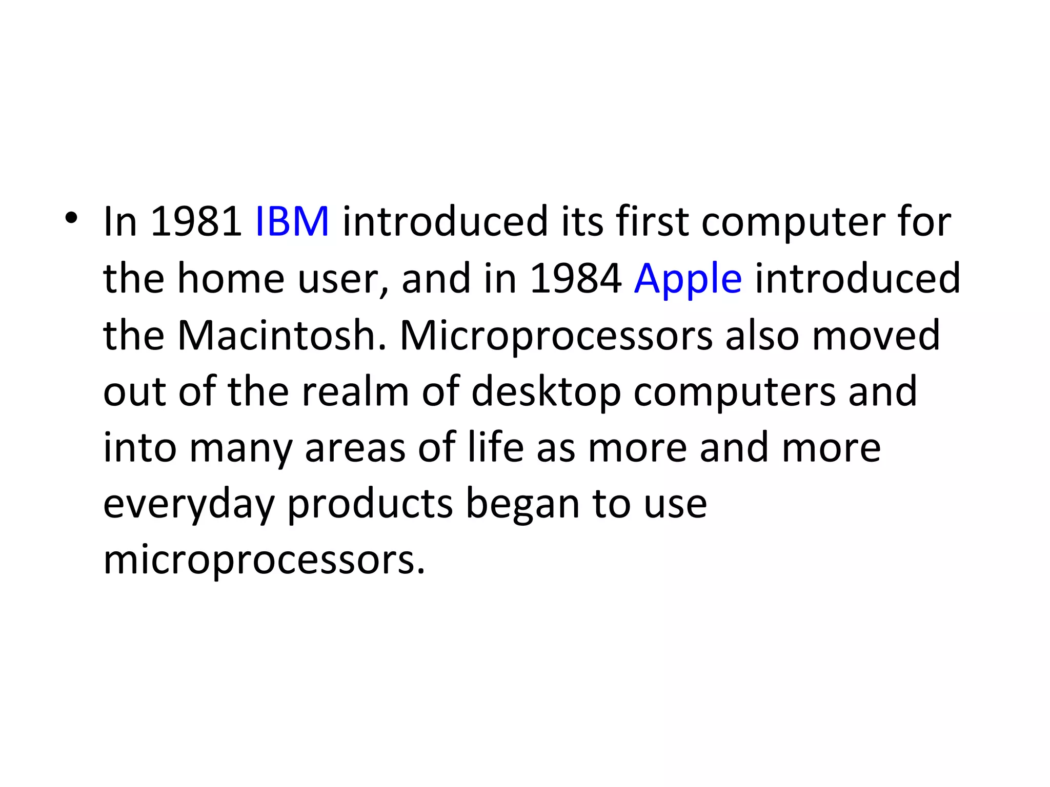 In 1981  IBM  introduced its first computer for the home user, and in 1984  Apple  introduced the Macintosh. Microprocessors also moved out of the realm of desktop computers and into many areas of life as more and more everyday products began to use microprocessors.  