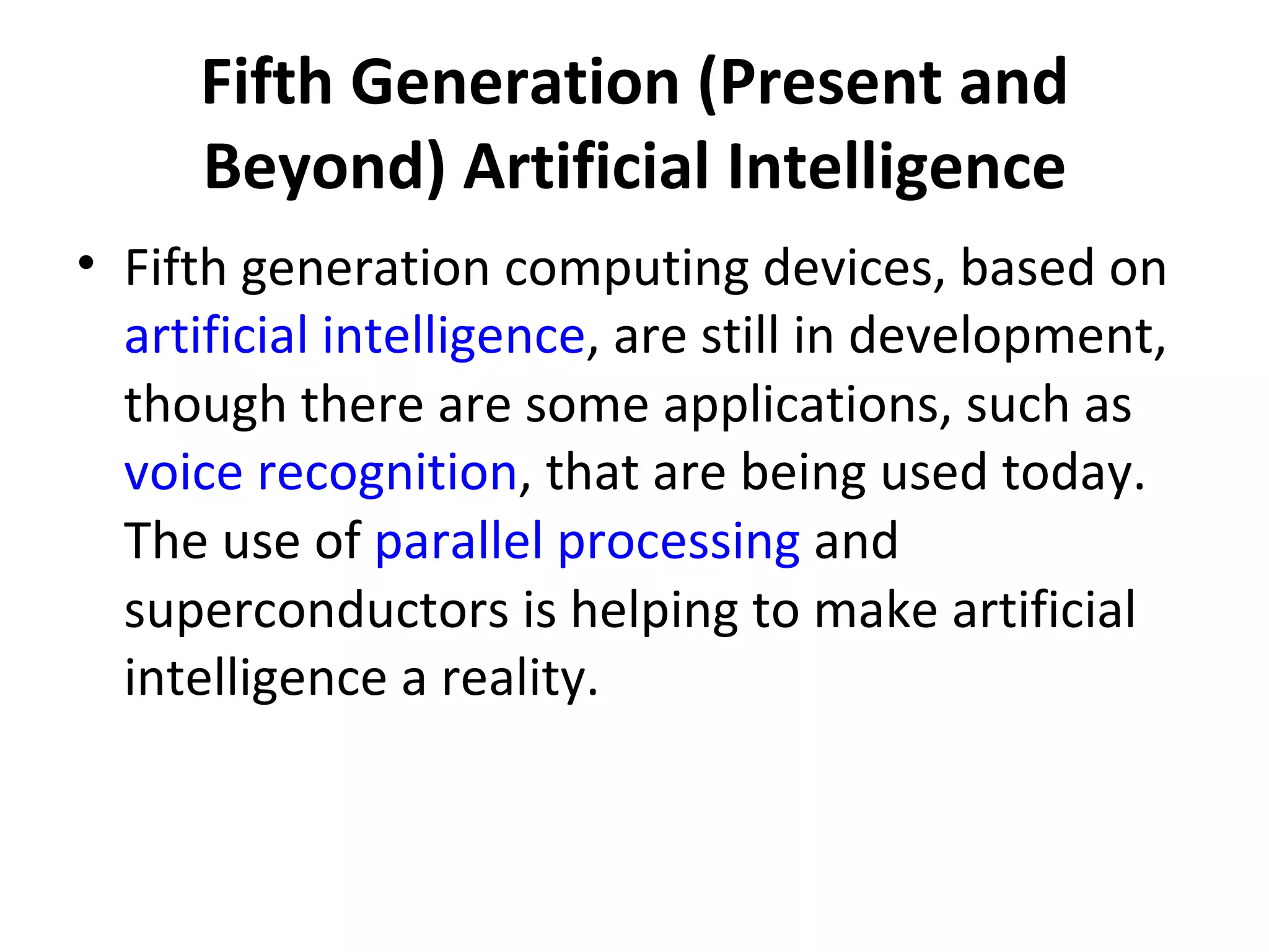 Fifth Generation (Present and Beyond) Artificial Intelligence Fifth generation computing devices, based on  artificial intelligence , are still in development, though there are some applications, such as  voice recognition , that are being used today. The use of  parallel processing  and superconductors is helping to make artificial intelligence a reality.  