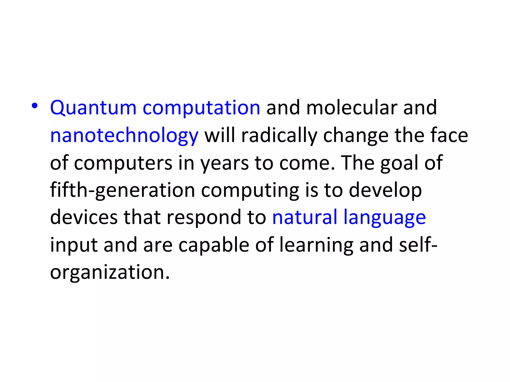 Quantum computation  and molecular and  nanotechnology  will radically change the face of computers in years to come. The goal of fifth-generation computing is to develop devices that respond to  natural language  input and are capable of learning and self-organization.  