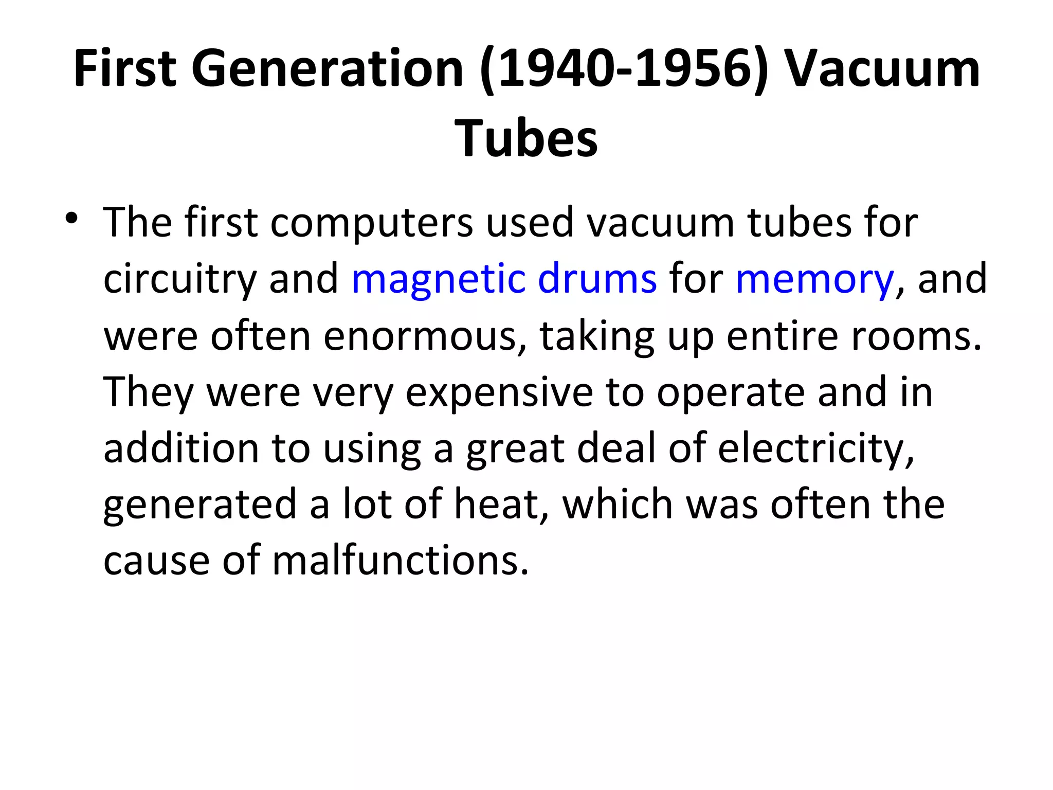 First Generation (1940-1956) Vacuum Tubes The first computers used vacuum tubes for circuitry and  magnetic drums  for  memory , and were often enormous, taking up entire rooms. They were very expensive to operate and in addition to using a great deal of electricity, generated a lot of heat, which was often the cause of malfunctions.  