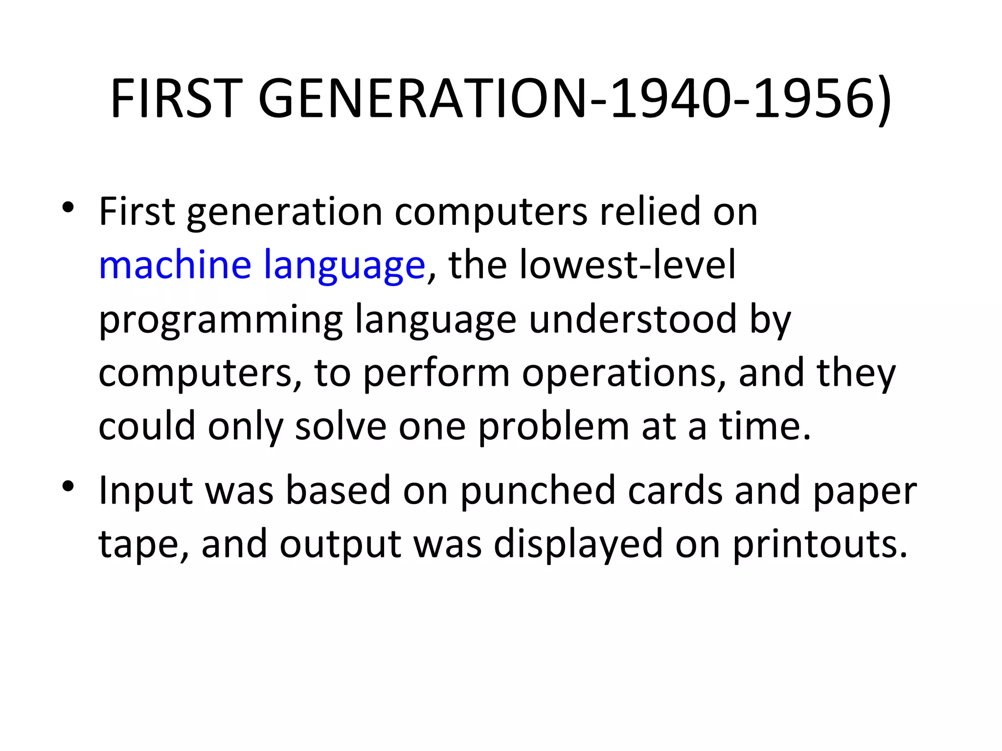 FIRST GENERATION-1940-1956) First generation computers relied on  machine language , the lowest-level programming language understood by computers, to perform operations, and they could only solve one problem at a time.  Input was based on punched cards and paper tape, and output was displayed on printouts.  