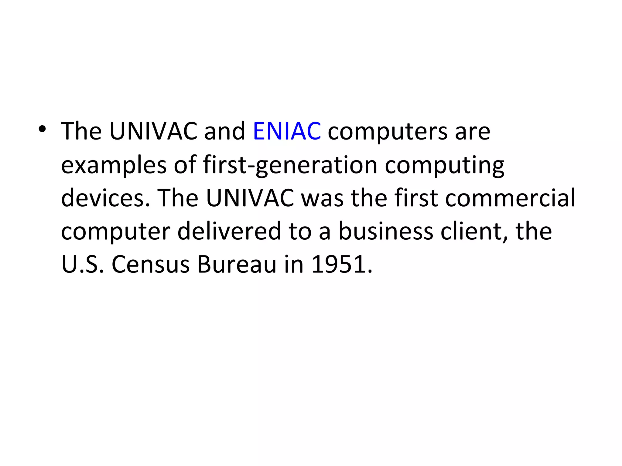 The UNIVAC and  ENIAC  computers are examples of first-generation computing devices. The UNIVAC was the first commercial computer delivered to a business client, the U.S. Census Bureau in 1951.  