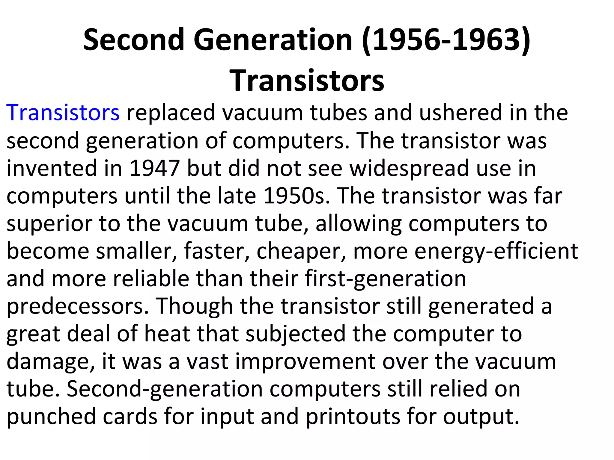 Second Generation (1956-1963) Transistors Transistors  replaced vacuum tubes and ushered in the second generation of computers. The transistor was invented in 1947 but did not see widespread use in computers until the late 1950s. The transistor was far superior to the vacuum tube, allowing computers to become smaller, faster, cheaper, more energy-efficient and more reliable than their first-generation predecessors. Though the transistor still generated a great deal of heat that subjected the computer to damage, it was a vast improvement over the vacuum tube. Second-generation computers still relied on punched cards for input and printouts for output.  