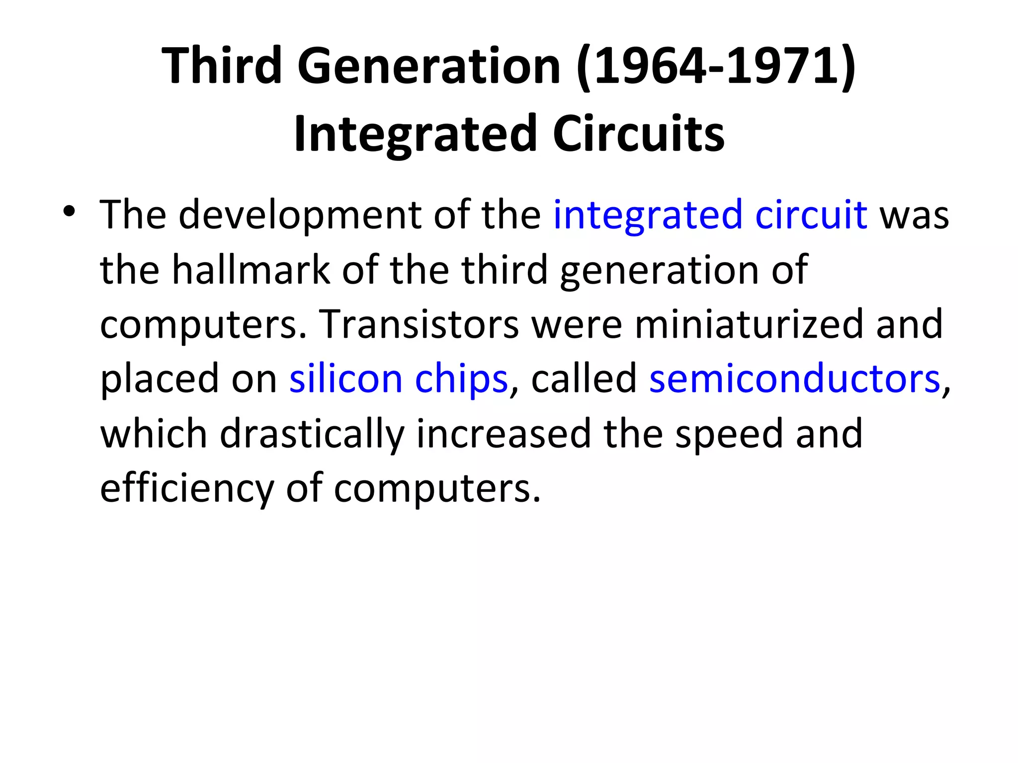 Third Generation (1964-1971) Integrated Circuits The development of the  integrated circuit  was the hallmark of the third generation of computers. Transistors were miniaturized and placed on  silicon   chips , called  semiconductors , which drastically increased the speed and efficiency of computers.  