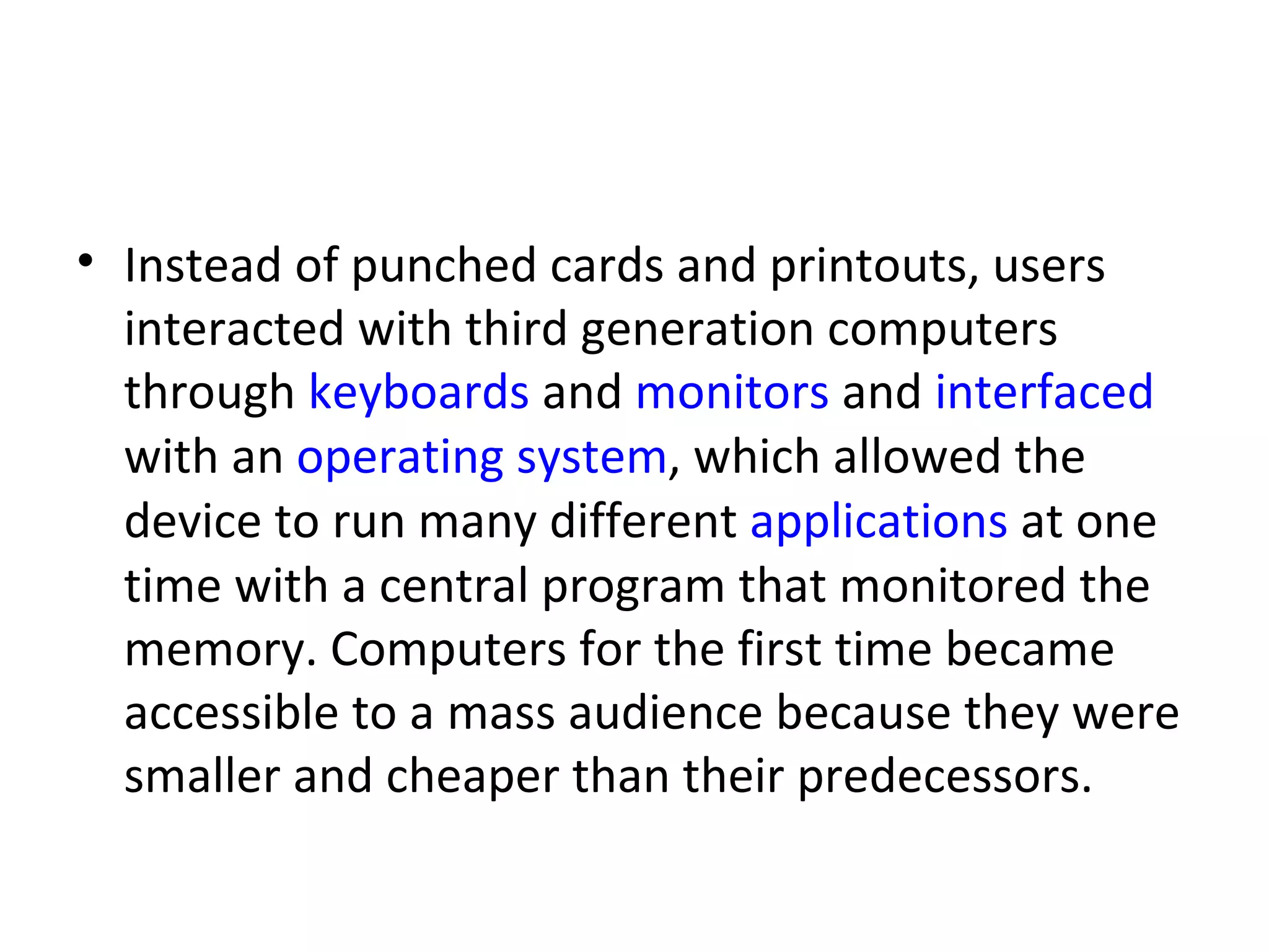 Instead of punched cards and printouts, users interacted with third generation computers through  keyboards  and  monitors  and  interfaced  with an  operating system , which allowed the device to run many different  applications  at one time with a central program that monitored the memory. Computers for the first time became accessible to a mass audience because they were smaller and cheaper than their predecessors.  