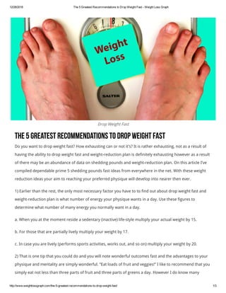 12/28/2018 The 5 Greatest Recommendations to Drop Weight Fast ­ Weight Loss Graph
http://www.weightlossgraph.com/the­5­greatest­recommendations­to­drop­weight­fast/ 1/3
Drop Weight Fast
The5GreatestRecommendationstoDropWeightFast
Do you want to drop weight fast? How exhausting can or not it’s? It is rather exhausting, not as a result of
having the ability to drop weight fast and weight-reduction plan is definitely exhausting however as a result
of there may be an abundance of data on shedding pounds and weight-reduction plan. On this article I’ve
compiled dependable prime 5 shedding pounds fast ideas from everywhere in the net. With these weight
reduction ideas your aim to reaching your preferred physique will develop into nearer then ever.
1) Earlier than the rest, the only most necessary factor you have to to find out about drop weight fast and
weight-reduction plan is what number of energy your physique wants in a day. Use these figures to
determine what number of many energy you normally want in a day.
a. When you at the moment reside a sedentary (inactive) life-style multiply your actual weight by 15.
b. For those that are partially lively multiply your weight by 17.
c. In case you are lively (performs sports activities, works out, and so on) multiply your weight by 20.
2) That is one tip that you could do and you will note wonderful outcomes fast and the advantages to your
physique and mentality are simply wonderful. “Eat loads of fruit and veggies!” I like to recommend that you
simply eat not less than three parts of fruit and three parts of greens a day. However I do know many
 