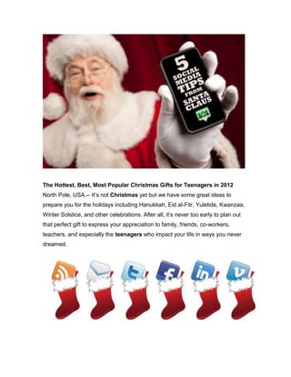 The Hottest, Best, Most Popular Christmas Gifts for Teenagers in 2012
North Pole, USA.-- It’s not Christmas yet but we have some great ideas to
prepare you for the holidays including Hanukkah, Eid al-Fitr, Yuletide, Kwanzaa,
Winter Solstice, and other celebrations. After all, it’s never too early to plan out
that perfect gift to express your appreciation to family, friends, co-workers,
teachers, and especially the teenagers who impact your life in ways you never
dreamed.
 