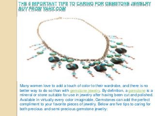 Many women love to add a touch of color to their wardrobe, and there is no 
better way to do so than with gemstone jewelry. By definition, a gemstone is a 
mineral or stone suitable for use in jewelry after having been cut and polished. 
Available in virtually every color imaginable, Gemstones can add the perfect 
compliment to your favorite pieces of jewelry. Below are five tips to caring for 
both precious and semi-precious gemstone jewelry: 
 