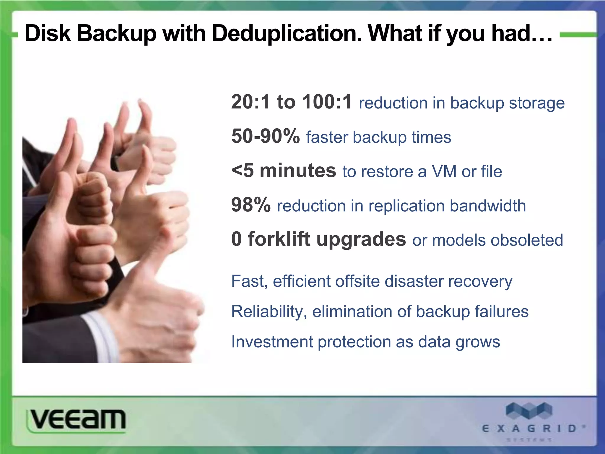 Disk Backup with Deduplication. What if you had…

                  20:1 to 100:1 reduction in backup storage
                  50-90% faster backup times
                  <5 minutes to restore a VM or file
                  98% reduction in replication bandwidth
                  0 forklift upgrades or models obsoleted

                  Fast, efficient offsite disaster recovery
                  Reliability, elimination of backup failures
                  Investment protection as data grows
 