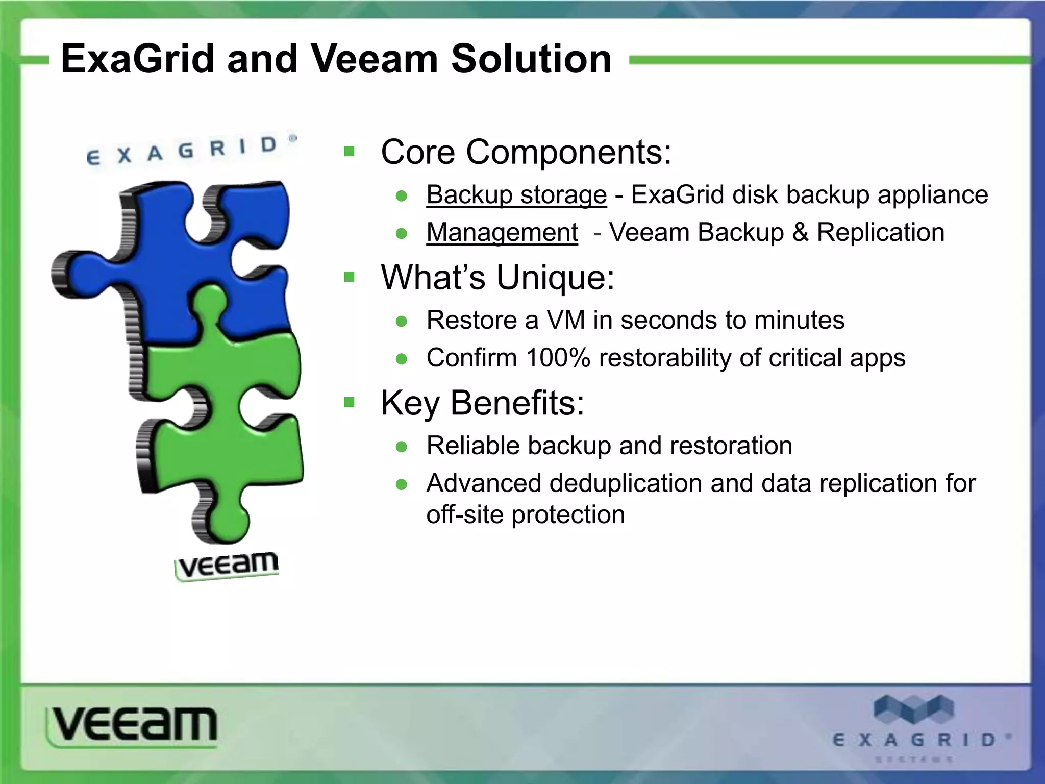 ExaGrid and Veeam Solution

              Core Components:
                ● Backup storage - ExaGrid disk backup appliance
                ● Management - Veeam Backup & Replication
              What’s Unique:
                ● Restore a VM in seconds to minutes
                ● Confirm 100% restorability of critical apps
              Key Benefits:
                ● Reliable backup and restoration
                ● Advanced deduplication and data replication for
                  off-site protection
 