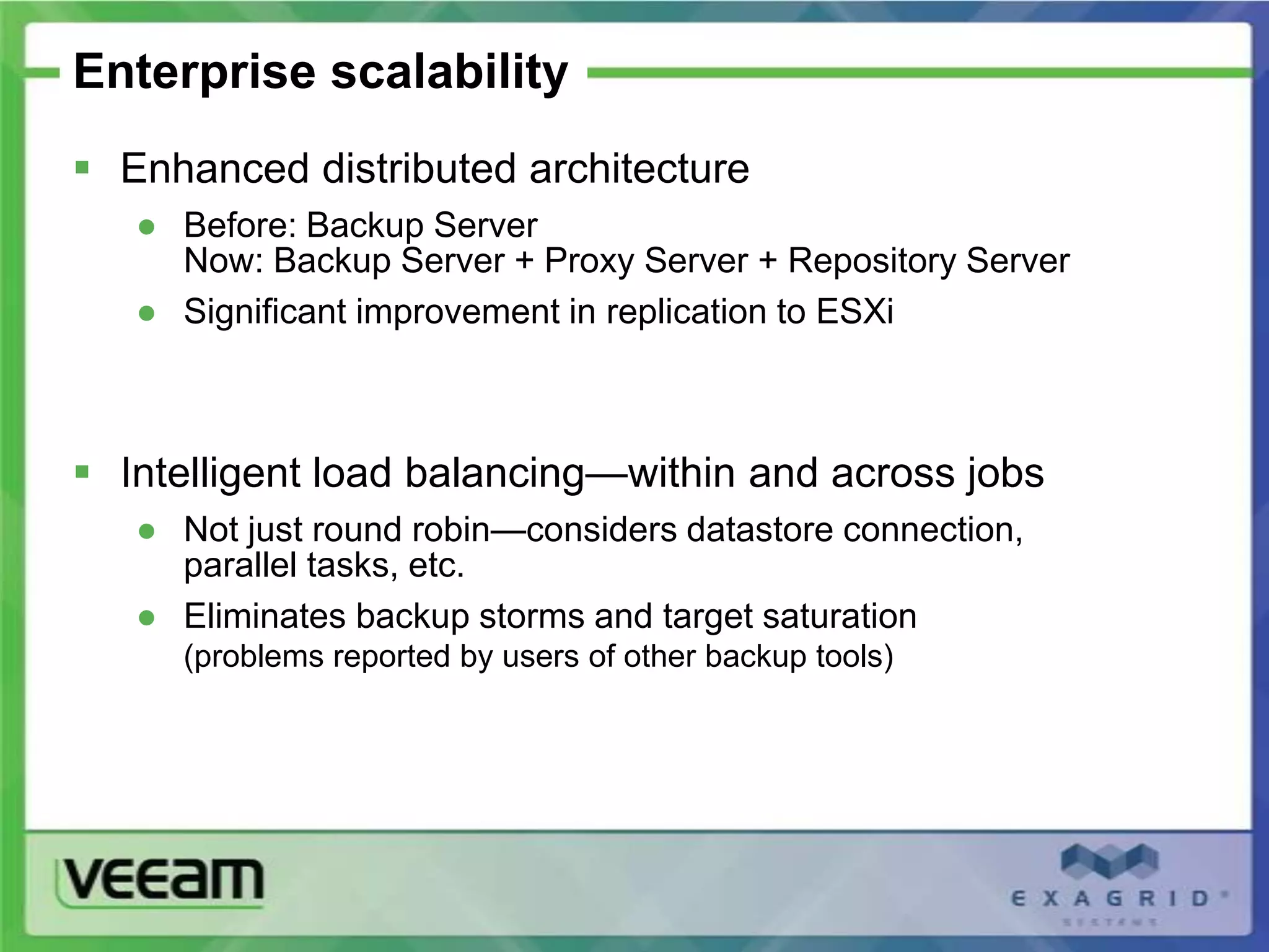 Enterprise scalability
 Enhanced distributed architecture
   ● Before: Backup Server
     Now: Backup Server + Proxy Server + Repository Server
   ● Significant improvement in replication to ESXi



 Intelligent load balancing—within and across jobs
   ● Not just round robin—considers datastore connection,
     parallel tasks, etc.
   ● Eliminates backup storms and target saturation
     (problems reported by users of other backup tools)
 