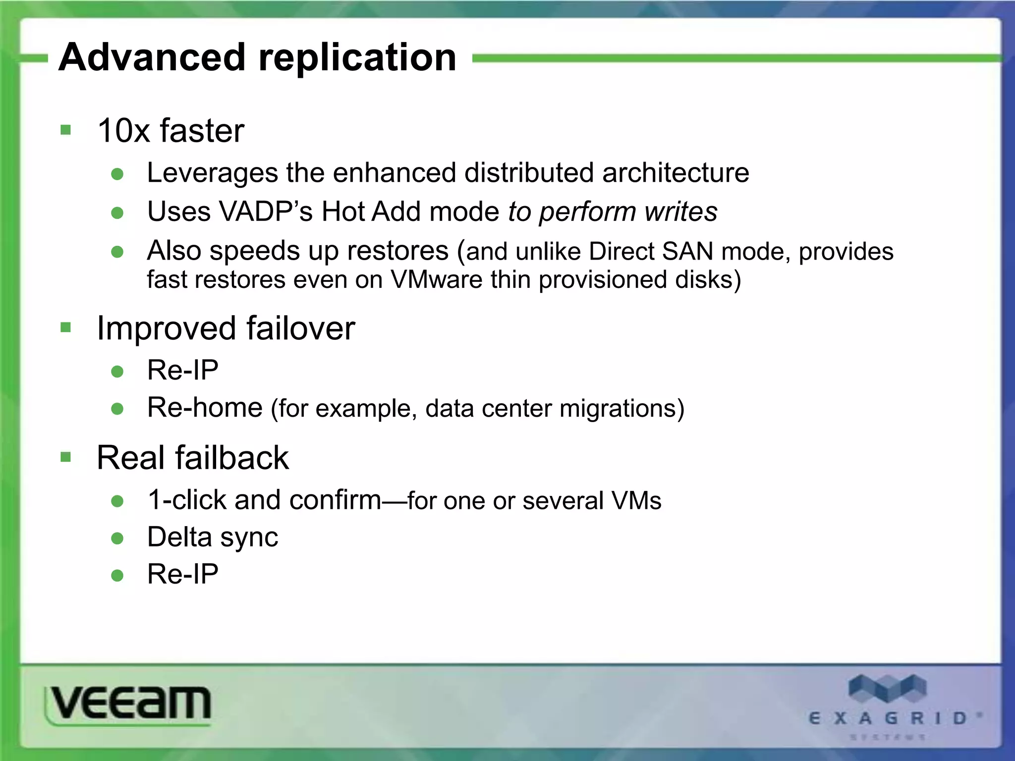 Advanced replication
 10x faster
   ● Leverages the enhanced distributed architecture
   ● Uses VADP’s Hot Add mode to perform writes
   ● Also speeds up restores (and unlike Direct SAN mode, provides
      fast restores even on VMware thin provisioned disks)

 Improved failover
   ● Re-IP
   ● Re-home (for example, data center migrations)
 Real failback
   ● 1-click and confirm—for one or several VMs
   ● Delta sync
   ● Re-IP
 