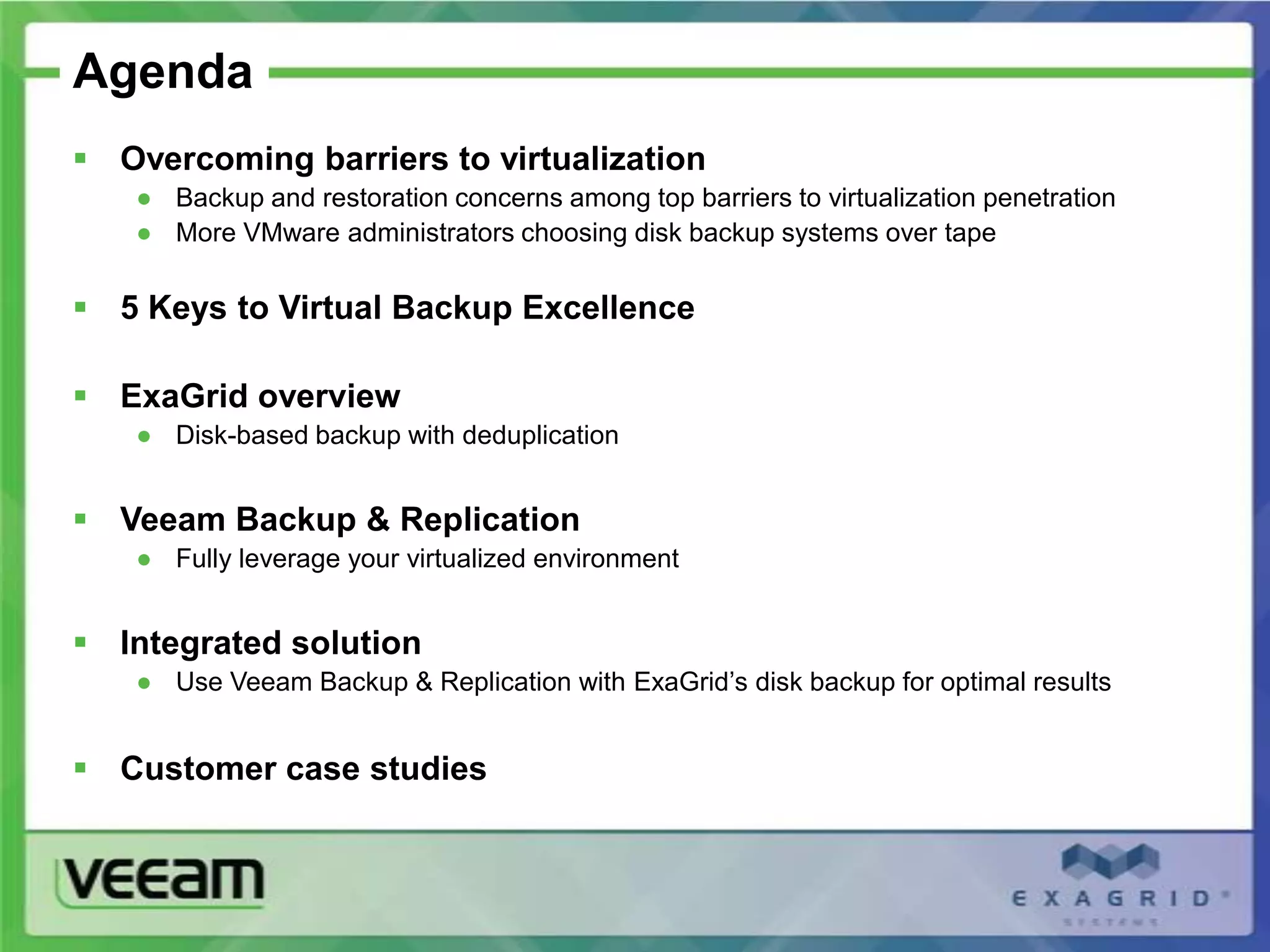 Agenda
 Overcoming barriers to virtualization
   ● Backup and restoration concerns among top barriers to virtualization penetration
   ● More VMware administrators choosing disk backup systems over tape

 5 Keys to Virtual Backup Excellence

 ExaGrid overview
   ● Disk-based backup with deduplication


 Veeam Backup & Replication
   ● Fully leverage your virtualized environment


 Integrated solution
   ● Use Veeam Backup & Replication with ExaGrid’s disk backup for optimal results


 Customer case studies
 
