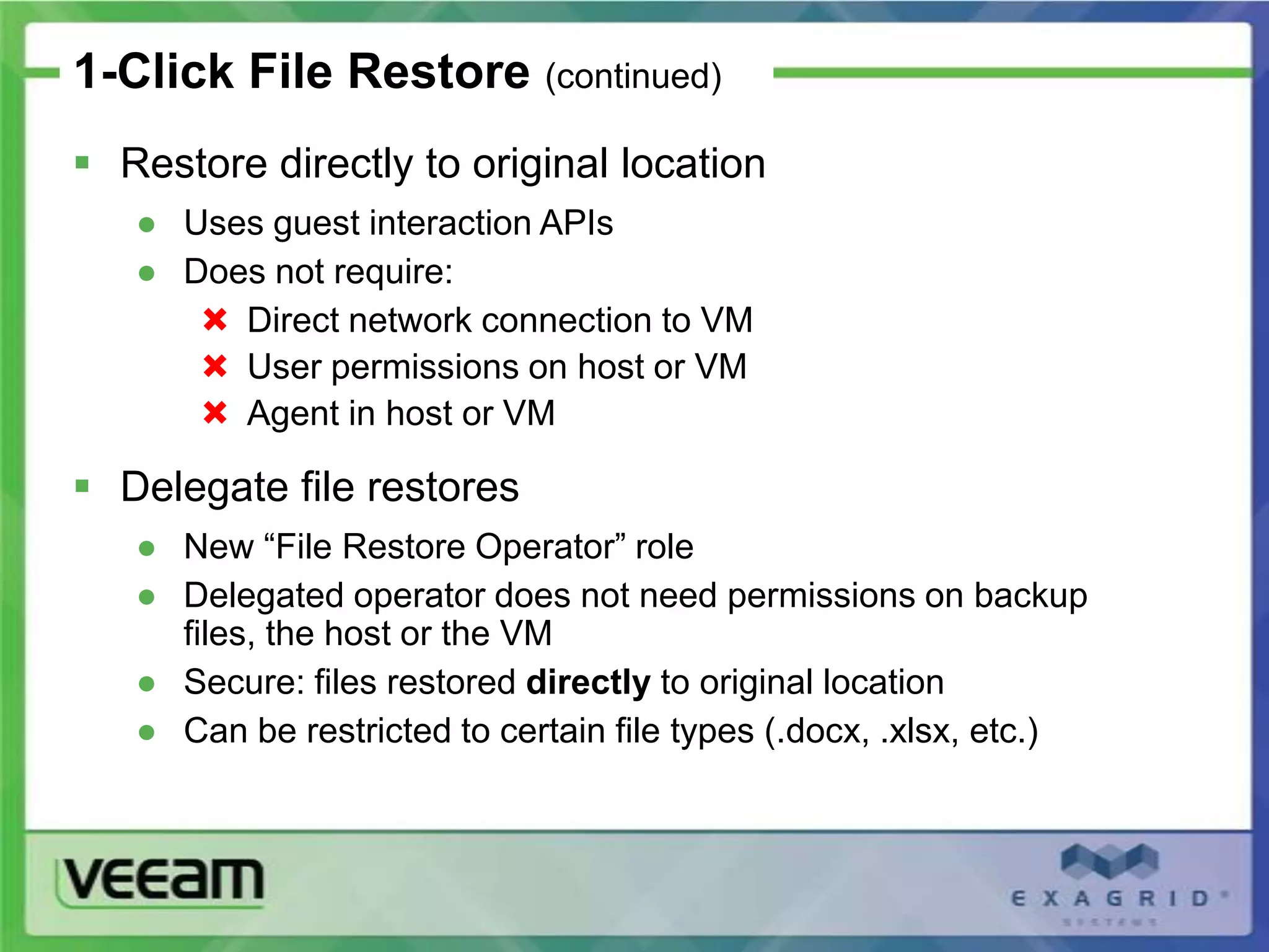 1-Click File Restore (continued)
 Restore directly to original location
   ● Uses guest interaction APIs
   ● Does not require:
       Direct network connection to VM
       User permissions on host or VM
       Agent in host or VM

 Delegate file restores
   ● New “File Restore Operator” role
   ● Delegated operator does not need permissions on backup
     files, the host or the VM
   ● Secure: files restored directly to original location
   ● Can be restricted to certain file types (.docx, .xlsx, etc.)
 