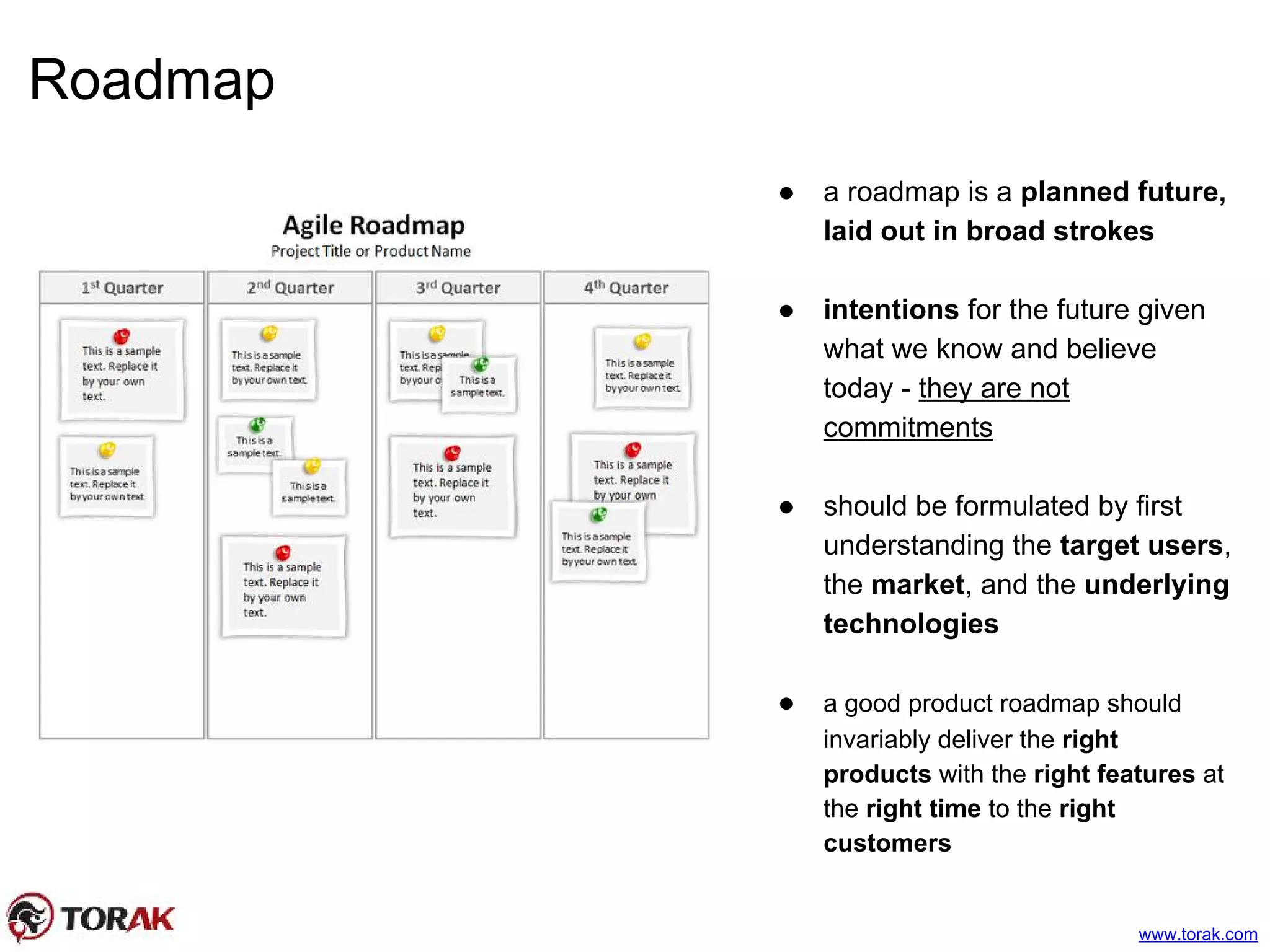 Roadmap
www.torak.com
● a roadmap is a planned future,
laid out in broad strokes
● intentions for the future given
what we know and believe
today - they are not
commitments
● should be formulated by first
understanding the target users,
the market, and the underlying
technologies
● a good product roadmap should
invariably deliver the right
products with the right features at
the right time to the right
customers
 