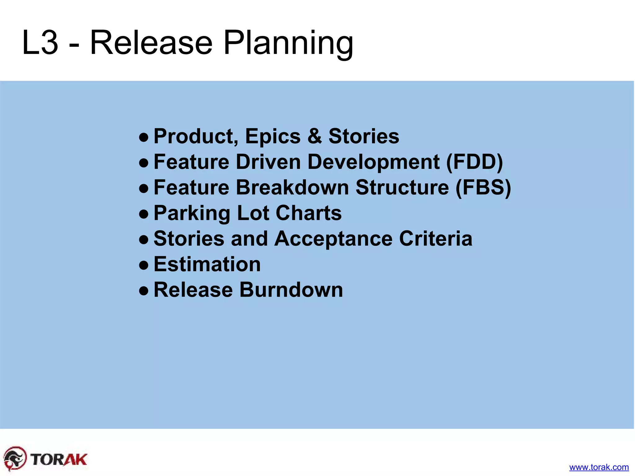 L3 - Release Planning
●Product, Epics & Stories
●Feature Driven Development (FDD)
●Feature Breakdown Structure (FBS)
●Parking Lot Charts
●Stories and Acceptance Criteria
●Estimation
●Release Burndown
www.torak.com
 
