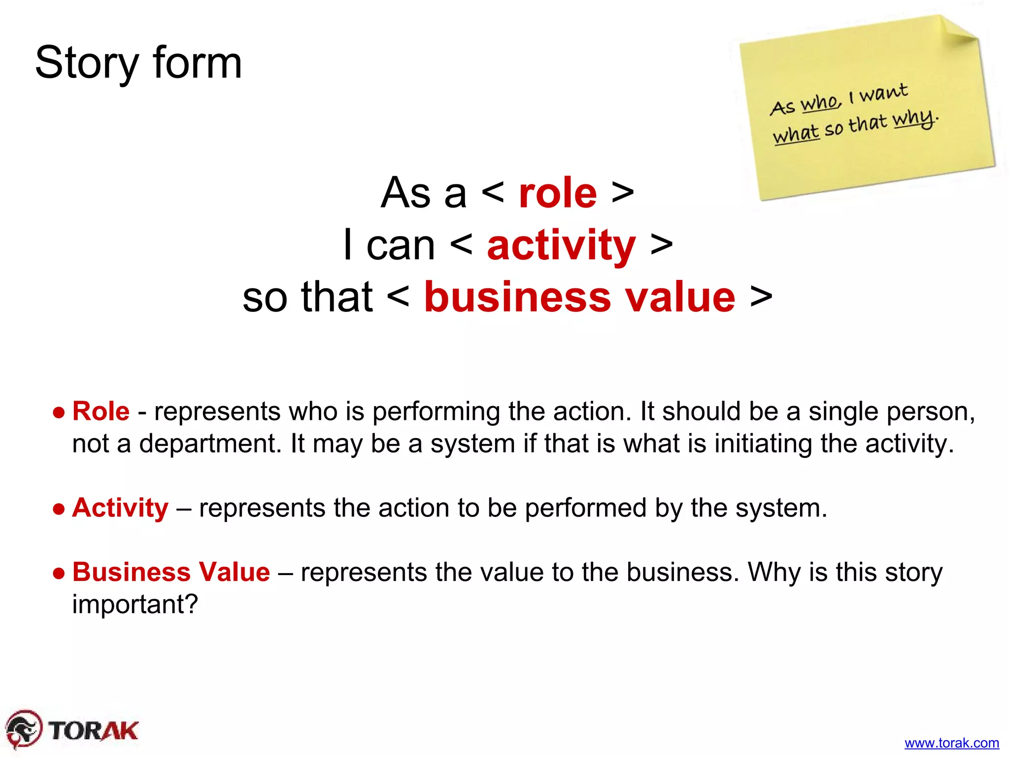 Story form
As a < role >
I can < activity >
so that < business value >
● Role - represents who is performing the action. It should be a single person,
not a department. It may be a system if that is what is initiating the activity.
● Activity – represents the action to be performed by the system.
● Business Value – represents the value to the business. Why is this story
important?
www.torak.com
 