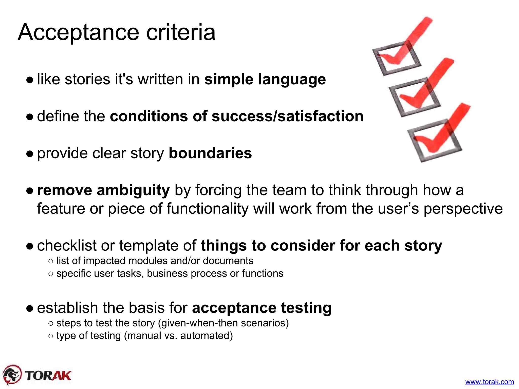 Acceptance criteria
● like stories it's written in simple language
● define the conditions of success/satisfaction
● provide clear story boundaries
● remove ambiguity by forcing the team to think through how a
feature or piece of functionality will work from the user’s perspective
● checklist or template of things to consider for each story
○ list of impacted modules and/or documents
○ specific user tasks, business process or functions
● establish the basis for acceptance testing
○ steps to test the story (given-when-then scenarios)
○ type of testing (manual vs. automated)
www.torak.com
 