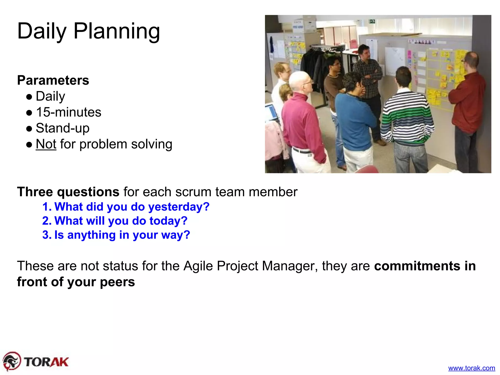 Daily Planning
Parameters
● Daily
● 15-minutes
● Stand-up
● Not for problem solving
Three questions for each scrum team member
1. What did you do yesterday?
2. What will you do today?
3. Is anything in your way?
These are not status for the Agile Project Manager, they are commitments in
front of your peers
www.torak.com
 