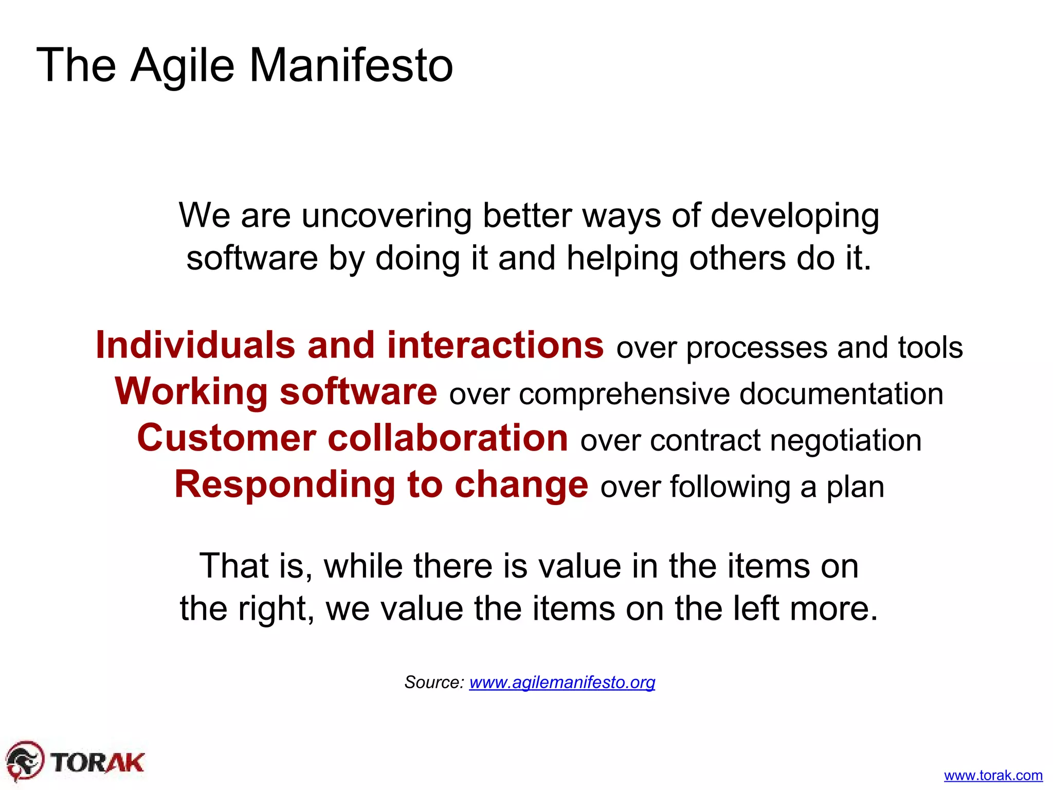 The Agile Manifesto
We are uncovering better ways of developing
software by doing it and helping others do it.
Individuals and interactions over processes and tools
Working software over comprehensive documentation
Customer collaboration over contract negotiation
Responding to change over following a plan
That is, while there is value in the items on
the right, we value the items on the left more.
Source: www.agilemanifesto.org
www.torak.com
 