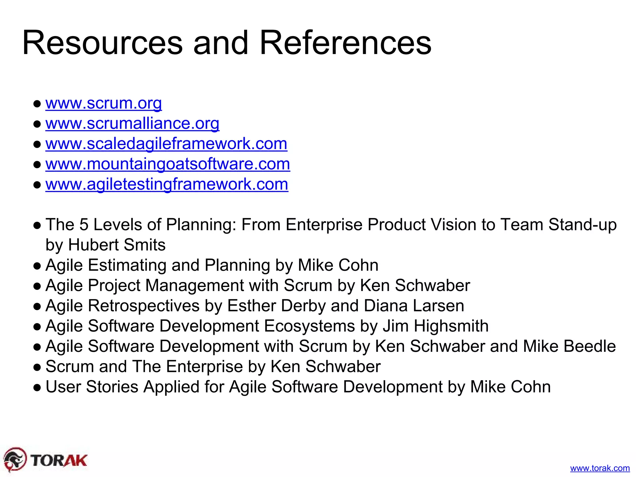 Resources and References
● www.scrum.org
● www.scrumalliance.org
● www.scaledagileframework.com
● www.mountaingoatsoftware.com
● www.agiletestingframework.com
● The 5 Levels of Planning: From Enterprise Product Vision to Team Stand-up
by Hubert Smits
● Agile Estimating and Planning by Mike Cohn
● Agile Project Management with Scrum by Ken Schwaber
● Agile Retrospectives by Esther Derby and Diana Larsen
● Agile Software Development Ecosystems by Jim Highsmith
● Agile Software Development with Scrum by Ken Schwaber and Mike Beedle
● Scrum and The Enterprise by Ken Schwaber
● User Stories Applied for Agile Software Development by Mike Cohn
www.torak.com
 
