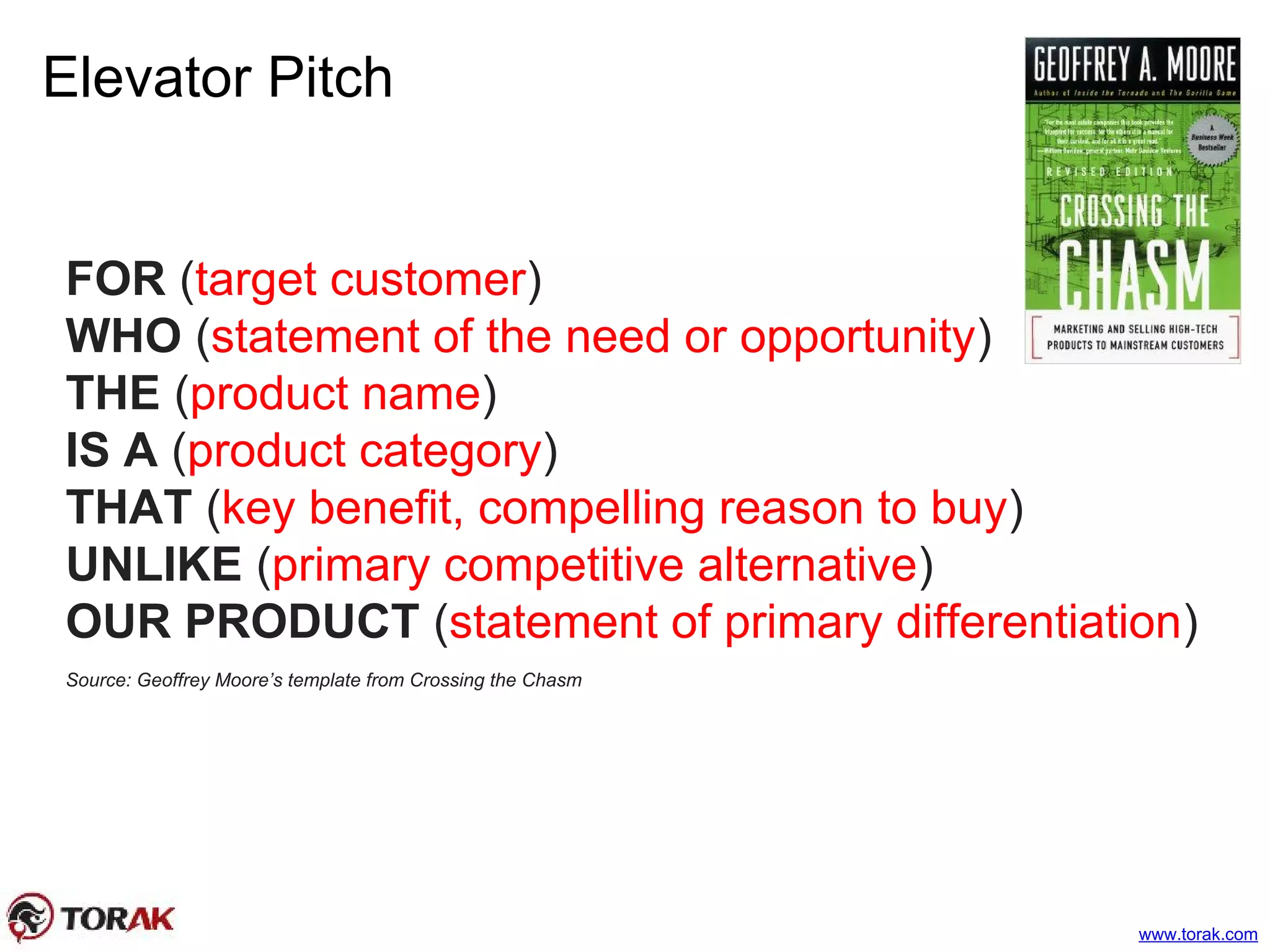 Elevator Pitch
FOR (target customer)
WHO (statement of the need or opportunity)
THE (product name)
IS A (product category)
THAT (key benefit, compelling reason to buy)
UNLIKE (primary competitive alternative)
OUR PRODUCT (statement of primary differentiation)
Source: Geoffrey Moore’s template from Crossing the Chasm
www.torak.com
 