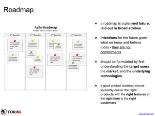 Roadmap
www.torak.com
● a roadmap is a planned future,
laid out in broad strokes
● intentions for the future given
what we know and believe
today - they are not
commitments
● should be formulated by first
understanding the target users,
the market, and the underlying
technologies
● a good product roadmap should
invariably deliver the right
products with the right features at
the right time to the right
customers
 