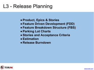 L3 - Release Planning
●Product, Epics & Stories
●Feature Driven Development (FDD)
●Feature Breakdown Structure (FBS)
●Parking Lot Charts
●Stories and Acceptance Criteria
●Estimation
●Release Burndown
www.torak.com
 