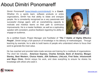 About Dimitri Ponomareff
www.torak.com
Dimitri Ponomareff (www.linkedin.com/in/dimka5) is a Coach.
Whether it's a sports team, software products or entire
organizations, Dimitri has that ability to relate and energize
people. He is consistently recognized as a very passionate and
successful change agent, with an overwhelming capacity to
motivate and mobilize teams on their path to continuous
improvements. He is a master facilitator, as well as a captivating
speaker with consistent, positive feedback regarding his ability to
engage an audience.
As a certified Coach, Project Manager and Facilitator of "The 7 Habits of Highly Effective
People", Dimitri brings a full spectrum of knowledge in his delivery of methodologies. Through
teaching by example, he is able to build teams of people who understand where to focus their
work to generate the most value.
He has coached and provided tailor-made services and training for a multitude of organizations.
The short list includes, American Express, Charles Schwab, Bank of America, Morgan
Stanley, Best Western, Choice Hotels, JDA Software, LifeLock, First Solar, Infusionsoft
and Mayo Clinic. Dimitri enjoys his work, and does everything to ensure he shares his
knowledge with others who seek it.
 