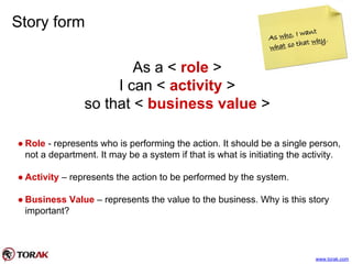 Story form
As a < role >
I can < activity >
so that < business value >
● Role - represents who is performing the action. It should be a single person,
not a department. It may be a system if that is what is initiating the activity.
● Activity – represents the action to be performed by the system.
● Business Value – represents the value to the business. Why is this story
important?
www.torak.com
 