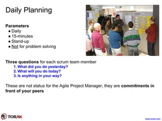Daily Planning
Parameters
● Daily
● 15-minutes
● Stand-up
● Not for problem solving
Three questions for each scrum team member
1. What did you do yesterday?
2. What will you do today?
3. Is anything in your way?
These are not status for the Agile Project Manager, they are commitments in
front of your peers
www.torak.com
 