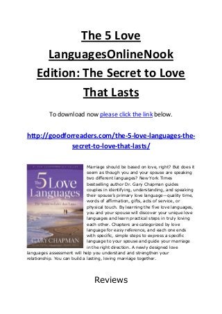 The 5 Love
LanguagesOnlineNook
Edition: The Secret to Love
That Lasts
To download now please click the link below.
http://goodforreaders.com/the-5-love-languages-the-
secret-to-love-that-lasts/
Marriage should be based on love, right? But does it
seem as though you and your spouse are speaking
two different languages? New York Times
bestselling author Dr. Gary Chapman guides
couples in identifying, understanding, and speaking
their spouse’s primary love language—quality time,
words of affirmation, gifts, acts of service, or
physical touch. By learning the five love languages,
you and your spouse will discover your unique love
languages and learn practical steps in truly loving
each other. Chapters are categorized by love
language for easy reference, and each one ends
with specific, simple steps to express a specific
language to your spouse and guide your marriage
in the right direction. A newly designed love
languages assessment will help you understand and strengthen your
relationship. You can build a lasting, loving marriage together.
Reviews
 