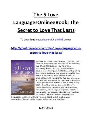 The 5 Love
LanguagesOnlineeBook: The
Secret to Love That Lasts
To download now please click the link below.
http://goodforreaders.com/the-5-love-languages-the-
secret-to-love-that-lasts/
Marriage should be based on love, right? But does it
seem as though you and your spouse are speaking
two different languages? New York Times
bestselling author Dr. Gary Chapman guides
couples in identifying, understanding, and speaking
their spouse’s primary love language—quality time,
words of affirmation, gifts, acts of service, or
physical touch. By learning the five love languages,
you and your spouse will discover your unique love
languages and learn practical steps in truly loving
each other. Chapters are categorized by love
language for easy reference, and each one ends
with specific, simple steps to express a specific
language to your spouse and guide your marriage
in the right direction. A newly designed love
languages assessment will help you understand and strengthen your
relationship. You can build a lasting, loving marriage together.
Reviews
 