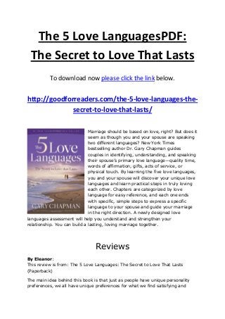 The 5 Love LanguagesPDF:
The Secret to Love That Lasts
To download now please click the link below.
http://goodforreaders.com/the-5-love-languages-the-
secret-to-love-that-lasts/
Marriage should be based on love, right? But does it
seem as though you and your spouse are speaking
two different languages? New York Times
bestselling author Dr. Gary Chapman guides
couples in identifying, understanding, and speaking
their spouse’s primary love language—quality time,
words of affirmation, gifts, acts of service, or
physical touch. By learning the five love languages,
you and your spouse will discover your unique love
languages and learn practical steps in truly loving
each other. Chapters are categorized by love
language for easy reference, and each one ends
with specific, simple steps to express a specific
language to your spouse and guide your marriage
in the right direction. A newly designed love
languages assessment will help you understand and strengthen your
relationship. You can build a lasting, loving marriage together.
Reviews
By Eleanor:
This review is from: The 5 Love Languages: The Secret to Love That Lasts
(Paperback)
The main idea behind this book is that just as people have unique personality
preferences, we all have unique preferences for what we find satisfying and
 