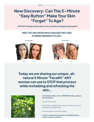 New Discovery: Can This 5-Minute
“Easy Button” Make Your Skin
“Forget” To Age?
… WITHOUT risking another dime on non-existent or disappointing results?
MEET THE TWO MOMS WHO CRACKED THE CODE
TO BRING SKIN BACK TO LIFE…
Today we are sharing our unique, all-
natural 5 Minute “Facelift” ANY
woman can use to STOP that process
while revitalizing and refreshing the
skin…
Completely revitalize, reset, and RESTORE healthy, gorgeous,
age-defying skin.
In just 5 minutes a day...
without fillers, needles & knives, expensive creams, or hours of
dedication every single week!
Throw out all the jars and tubes of goop...
No more wasted time and money on complicated skincare
routines, products, and tools…
 